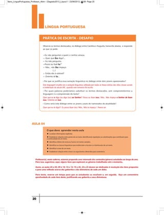 língua portuguesa
20
Observe os termos destacados, no diálogo entre Carolina e Augusto, transcrito abaixo, e responda
ao que se pede:
—Eu não perguntei a quem o senhor amava.
— Quer que lho diga?...
— Eu não pergunto.
—Posso eu fazê-lo?”
— Não... não lho impeço.
(...)
— Então ele é volúvel?
— Ostenta sê-lo...
• Por que se justifica essa variação linguística no diálogo entre dois jovens apaixonados?
PRÁTICA DE ESCRITA - DESAFIO
Esta linguagem erudita era a variação linguística utilizada por todas as faixas etárias das altas classes sociais
e intelectuais do século XIX, quando este romance foi escrito.
• Por quais palavras poderíamos substituir os termos destacados, sem comprometermos a
linguagem e a compreensão do texto?
• Como seria este diálogo entre os jovens casais de namorados da atualidade?
Quer que eu te diga?/ Eu posso fazer isto./ Não... Não te impeço./ Parece ser.
Quer que eu o diga (ou diga isso) ao Senhor?/ Posso eu fazer isso./ Não... Não impeço o Senhor de fazer
isso./ Ostenta ser isso.
aula 04
O que devo aprender nesta aula
u Localizar informações explícitas.
u Estabelecer relações entre partes de um texto, Identificando repetições ou substituições que contribuem para
a continuidade de um texto.
u Identificar efeitos de ironia ou humor em textos variados.
u Identificar as marcas linguísticas que evidenciam o locutor e o interlocutor de um texto.
u Identificar a tese de um texto.
u Estabelecer relação entre a tese e os argumentos oferecidos para sustentá-la.
Professor(a),nestecaderno,estamospropondoumaretomadadosconteúdos/gênerosestudadosaolongodoano.
Para isso, sugerimos, aqui, alguns itens que exploram os gêneros trabalhados até o momento..
Assim, as aulas 04 e 05; 09 e 10; 14 e 15; 19 e 20, 24 e 25 devem ser dedicadas à resolução dos itens propostos
e para uma reflexão acerca dos gabaritos e dos distratores de cada um deles.
Para tanto, reserve um tempo para que os estudantes os resolvam e, em seguida, faça um comentário
aprofundado de cada item deste, justificando seu gabarito e seus distratores.
9ano_LinguaPortuguesa_Professor_4bim - 23agosto2013_Layout 1 23/08/2013 10:08 Page 20
 