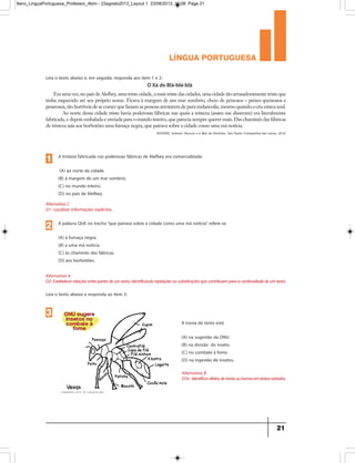 língua portuguesa
21
Leia o texto abaixo e, em seguida, responda aos item 1 e 2:
Era uma vez, no país de Alefbey, uma triste cidade, a mais triste das cidades, uma cidade tão arrasadoramente triste que
tinha esquecido até seu próprio nome. Ficava à margem de um mar sombrio, cheio de peixosos – peixes queixosos e
pesarosos, tão horríveis de se comer que faziam as pessoas arrotarem de pura melancolia, mesmo quando o céu estava azul.
Ao norte dessa cidade triste havia poderosas fábricas nas quais a tristeza (assim me disseram) era literalmente
fabricada, e depois embalada e enviada para o mundo inteiro, que parecia sempre querer mais. Das chaminés das fábricas
de tristeza saía aos borbotões uma fumaça negra, que pairava sobre a cidade como uma má notícia.
O Xá do Blá-blá-blá
RUSHDIE, Salman. Haroun e o Mar de Histórias. São Paulo: Companhia das Letras, 2010.
A tristeza fabricada nas poderosas fábricas de Alefbey era comercializada
(A) ao norte da cidade.
(B) à margem de um mar sombrio.
(C) no mundo inteiro.
(D) no país de Alefbey
Alternativa C
D1- Localizar informações explícitas.
1
A palavra QUE no trecho“que pairava sobre a cidade como uma má notícia” refere-se
(A) à fumaça negra.
(B) a uma má notícia.
(C) às chaminés das fábricas.
(D) aos borbotões.
Alternativa A
D2-Estabelecerrelaçõesentrepartesdeumtexto,Identificandorepetiçõesousubstituiçõesquecontribuemparaacontinuidadedeumtexto.
Alternativa B
D16-Identificarefeitosdeironiaouhumoremtextosvariados.
2
Leia o texto abaixo e responda ao item 3:
A ironia do texto está
(A) na sugestão da ONU.
(B) na divisão do inseto.
(C) no combate à fome.
(D) na ingestão de insetos.
3
9ano_LinguaPortuguesa_Professor_4bim - 23agosto2013_Layout 1 23/08/2013 10:08 Page 21
 