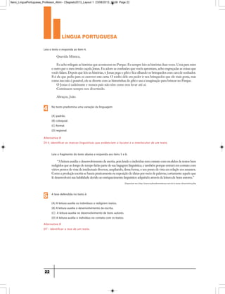língua portuguesa
22
Alternativa B
D13- Identificar as marcas linguísticas que evidenciam o locutor e o interlocutor de um texto.
Alternativa B
D7 - Identificar a tese de um texto.
Leia o texto e responda ao item 4.
No texto predomina uma variação da linguagem
(A) padrão.
(B) coloquial.
(C) formal.
(D) regional.
Querida Mônica,
Eu acho trilegais as histórias que acontecem no Parque. Eu sempre leio as histórias duas vezes. Uma para mim
e outra par o meu irmão caçula Jonas. Eu adoro as confusões que vocês aprontam, acho engraçadas as coisas que
vocês falam. Depois que leio as histórias, o Jonas pega o gibi e fica olhando os brinquedos com cara de sonhador.
Foi ele que pediu para eu escrever esta carta. O sonho dele era poder ir nos brinquedos que ele mais gosta, mas
como isso não é possível, ele se diverte com as historinhas do gibi e usa a imaginação para brincar no Parque.
O Jonas é cadeirante e nossos pais não têm como nos levar até aí.
Continuem sempre nos divertindo.
Abraços, João
Leia o fragmento do texto abaixo e responda aos itens 5 e 6:
“A leitura auxilia o desenvolvimento da escrita, pois lendo o indivíduo tem contato com modelos de textos bem
redigidos que ao longo do tempo farão parte de sua bagagem linguística; e também porque entrará em contato com
vários pontos de vista de intelectuais diversos, ampliando, dessa forma, o seu ponto de vista em relação aos assuntos.
Como a produção escrita se baseia praticamente na exposição de ideias por meio de palavras, certamente aquele que
lê desenvolverá sua habilidade devido ao enriquecimento linguístico adquirido através da leitura de bons autores.”
4
A tese defendida no texto é:
(A) A leitura auxilia os indivíduos a redigirem textos.
(B) A leitura auxilia o desenvolvimento da escrita.
(C) A leitura auxilia no desenvolvimento de bons autores.
(D) A leitura auxilia o indivíduo no contato com os textos.
5
Disponível em http://www.tudosobreredacao.com.br/o-texto-dissertativo.php
9ano_LinguaPortuguesa_Professor_4bim - 23agosto2013_Layout 1 23/08/2013 10:08 Page 22
 