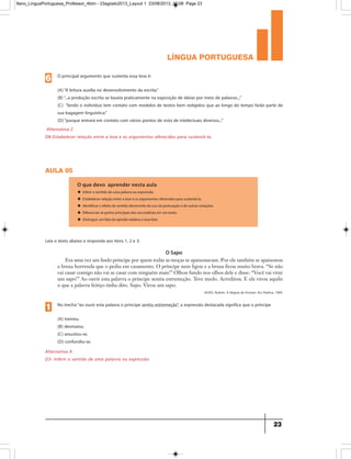 língua portuguesa
23
Alternativa C
D8-Estabelecer relação entre a tese e os argumentos oferecidos para sustentá-la.
O principal argumento que sustenta essa tese é:
(A)“A leitura auxilia no desenvolvimento da escrita.”
(B)“...a produção escrita se baseia praticamente na exposição de ideias por meio de palavras...”
(C) “lendo o indivíduo tem contato com modelos de textos bem redigidos que ao longo do tempo farão parte de
sua bagagem linguística.”
(D)“porque entrará em contato com vários pontos de vista de intelectuais diversos...”
6
aula 05
O que devo aprender nesta aula
u Inferir o sentido de uma palavra ou expressão.
u Estabelecer relação entre a tese e os argumentos oferecidos para sustentá-la.
u Identificar o efeito de sentido decorrente do uso da pontuação e de outras notações.
u Diferenciar as partes principais das secundárias em um texto.
u Distinguir um fato da opinião relativa a esse fato.
O Sapo
Alternativa A
D3- Inferir o sentido de uma palavra ou expressão
Leia o texto abaixo e responda aos itens 1, 2 e 3:
Era uma vez um lindo príncipe por quem todas as moças se apaixonavam. Por ele também se apaixonou
a bruxa horrenda que o pediu em casamento. O príncipe nem ligou e a bruxa ficou muito brava. “Se não
vai casar comigo não vai se casar com ninguém mais!” Olhou fundo nos olhos dele e disse: “Você vai virar
um sapo!” Ao ouvir esta palavra o príncipe sentiu estremeção. Teve medo. Acreditou. E ele virou aquilo
o que a palavra feitiço tinha dito. Sapo. Virou um sapo.
No trecho“ao ouvir esta palavra o príncipe sentiu estremeção”, a expressão destacada significa que o príncipe
(A) tremeu.
(B) desmaiou.
(C) assustou-se.
(D) confundiu-se.
1
ALVES, Rubem. A Alegria de Ensinar. Ars Poética, 1994.
9ano_LinguaPortuguesa_Professor_4bim - 23agosto2013_Layout 1 23/08/2013 10:08 Page 23
 