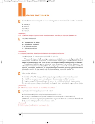 língua portuguesa
24
Alternativa C
D15 - Estabelecer relações lógico-discursivas presentes no texto, marcadas por conjunção, advérbios etc.
No trecho“Se não vai casar comigo não vai se casar com ninguém mais.” O termo destacado estabelece uma ideia de:
(A) contradição
(B) conclusão
(C ) condição
(D) explicação.
2
Alternativa A
D11- Estabelecer a relação causa/conseqüência entre partes e elementos do texto.
A bruxa ficou brava porque
(A) o príncipe recusou seu pedido.
(B) o príncipe sentiu estremeção.
(C) seu feitiço não funcionou.
(D) o príncipe virou um sapo.
3
Alternativa D
D9- Diferenciar as partes principais das secundárias em um texto.
Alternativa C
D14- Distinguir um fato da opinião relativa a esse fato.
Leia o fragmento de um artigo de opinião e responda aos itens 4 e 5:
“O consumo de drogas está cada vez mais presente em nosso dia a dia, isso porque a circulação e o tráfico desse
entorpecente se intensificaram enormemente nas últimas décadas por mais que as autoridades tenham investido
bastante no combate a entrada deste “vírus” que afeta toda e qualquer pessoa independentemente de classe social.
Os usuários são indivíduos que, na maioria das vezes, não possuem boas condições financeiras o que
os levam a viverem em um verdadeiro inferno de desolações que é o mundo de fantasias dos dependentes
químicos. Infelizmente, as sociedades em geral julgam superficialmente os drogados sem saberem das suas
intimidades e história de vida, as quais estão diretamente ligadas ao convívio familiar” (...)
A ideia principal do texto é:
(A) O combate ao“vírus” da droga que afeta toda e qualquer pessoa independentemente de classe social.
(B) A vida infernal dos usuários que, na maioria das vezes, não possuem boas condições financeiras.
(C) O julgamento superficial das sociedades por não saberem das intimidades e histórias de vida dos usuários.
(D)Oaumentodoconsumodedrogasemdecorrênciadaintensificaçãodotráficoedacirculaçãodedrogasnasúltimasdécadas.
4
A opinião do autor em relação do fato comentado está em
(A)“O consumo de drogas está cada vez mais presente em nosso dia a dia”
(B)“a circulação e o tráfico desse entorpecente se intensificaram enormemente nas últimas décadas”
(C)“Infelizmente,associedadesemgeraljulgamsuperficialmenteosdrogadossemsaberemdassuasintimidadesehistóriadevida”
(D) Os usuários de drogas pertencem às várias classe sociais.
5
9ano_LinguaPortuguesa_Professor_4bim - 23agosto2013_Layout 1 23/08/2013 10:08 Page 24
 
