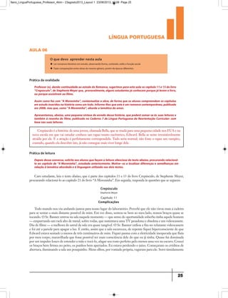 língua portuguesa
25
aula 06
O que devo aprender nesta aula
u Ler romances literários em estudo, observando forma, conteúdo, estilo e função social.
u Fazer comparações entre obras do mesmo gênero, porém de épocas diferentes.
Professor(a),dando continuidade ao estudo do Romance,sugerimos para esta aula os capítulo 11 e 13 do livro
“Crepúsculo”,deStephenieMeyerque, provavelmente,algunsestudantesjáconhecem porquejáleram olivro,
ou porque assistiram ao filme.
Assim como fez com “A Moreninha”, contextualize a obra, de forma que os alunos compreendam os capítulos
em estudoinseridosnahistóriacomoum todo.Informe-lhesqueesteéum romancecontemporâneo,publicado
em 2008, mas que, como “A Moreninha”, aborda a temática do amor.
Apresentamos, abaixo, uma pequena síntese do enredo dessa história, que poderá somar-se às suas leituras e
também à resenha do filme, publicada no Caderno 7 de Língua Portuguesa da Reorientação Curricular: com
base nas suas leituras.
Prática de oralidade
Crepúsculo é a história: de uma jovem, chamada Bella, que se muda para uma pequena cidade nos EUA e na
nova escola em que vai estudar conhece um rapaz muito excêntrico, Edward. Bella se sente irresistivelmente
atraída por ele. E a atração é perfeitamente correspondida. Tudo seria normal, não fosse o rapaz um vampiro,
contudo, quando ela descobre isto, já não consegue mais viver longe dele.
Depois dessa conversa, solicite aos alunos que façam a leitura silenciosa do texto abaixo, procurando relacioná-
lo ao capítulo de “A Moreninha”, estudado anteriormente. Motive--os a localizar diferenças e semelhanças em
relação à temática abordada e à linguagem utilizada nos dois textos.
Prática de leitura
Caro estudante, leia o texto abaixo, que é parte dos capítulos 11 e 13 do livro Crepúsculo, de Stephenie Meyer,
procurando relacioná-lo ao capítulo 21 do livro “A Moreninha”. Em seguida, responda às questões que se seguem:
Todo mundo nos viu andando juntos para nosso lugar do laboratório. Percebi que ele não virou mais a cadeira
para se sentar o mais distante possível de mim. Em vez disso, sentou-se bem ao meu lado, nossos braços quase se
tocando. O Sr. Banner entrou na sala naquele momento — que senso de oportunidade soberbo tinha aquele homem
— empurrando um rack alto de metal, sobre rodas, que sustentava uma TV pesadona e obsoleta e um videocassete.
Dia de filme — a melhora do astral da sala era quase tangível. O Sr. Banner enfiou a fita no relutante videocassete
e foi até a parede para apagar a luz. E então, assim que a sala escureceu, de repente fiquei hiperconsciente de que
Edward estava sentado a menos de três centímetros de mim. Fiquei pasma com a eletricidade inesperada que fluía
por meu corpo, maravilhada que fosse possível ter mais consciência dele do que eu já tinha. Quase fui dominada
por um impulso louco de estender a mão e tocá-lo, afagar seu rosto perfeito pelo menos uma vez no escuro. Cruzei
os braços bem firmes no peito, os punhos bem apertados. Eu estava perdendo o juízo. Começaram os créditos de
abertura, iluminando a sala um pouquinho. Meus olhos, por vontade própria, vagaram para ele. Sorri timidamente
Crepúsculo
Capítulo 11
Complicações
Stephenie Meyer
9ano_LinguaPortuguesa_Professor_4bim - 23agosto2013_Layout 1 23/08/2013 10:08 Page 25
 