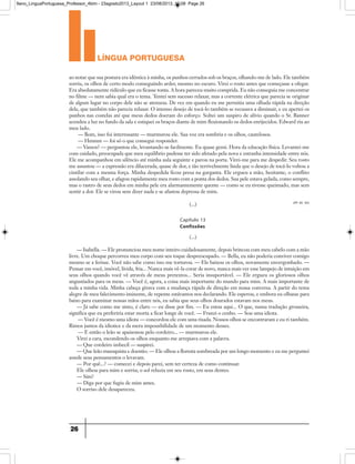 língua portuguesa
26
ao notar que sua postura era idêntica à minha, os punhos cerrados sob os braços, olhando-me de lado. Ele também
sorriu, os olhos de certo modo conseguindo arder, mesmo no escuro. Virei o rosto antes que começasse a ofegar.
Era absolutamente ridículo que eu ficasse tonta. A hora pareceu muito comprida. Eu não conseguia me concentrar
no filme — nem sabia qual era o tema. Tentei sem sucesso relaxar, mas a corrente elétrica que parecia se originar
de algum lugar no corpo dele não se atenuou. De vez em quando eu me permitia uma olhada rápida na direção
dele, que também não parecia relaxar. O intenso desejo de tocá-lo também se recusava a diminuir, e eu apertei os
punhos nas costelas até que meus dedos doeram do esforço. Soltei um suspiro de alívio quando o Sr. Banner
acendeu a luz no fundo da sala e estiquei os braços diante de mim flexionando os dedos enrijecidos. Edward riu ao
meu lado.
— Bom, isso foi interessante — murmurou ele. Sua voz era sombria e os olhos, cautelosos.
— Hmmm — foi só o que consegui responder.
— Vamos? — perguntou ele, levantando-se facilmente. Eu quase gemi. Hora da educação física. Levantei-me
com cuidado, preocupada que meu equilíbrio pudesse ter sido afetado pela nova e estranha intensidade entre nós.
Ele me acompanhou em silêncio até minha aula seguinte e parou na porta. Virei-me para me despedir. Seu rosto
me assustou — a expressão era dilacerada, quase de dor, e tão terrivelmente linda que o desejo de tocá-lo voltou a
cintilar com a mesma força. Minha despedida ficou presa na garganta. Ele ergueu a mão, hesitante, o conflito
assolando seu olhar, e afagou rapidamente meu rosto com a ponta dos dedos. Sua pele estava gelada, como sempre,
mas o rastro de seus dedos em minha pele era alarmantemente quente — como se eu tivesse queimado, mas sem
sentir a dor. Ele se virou sem dizer nada e se afastou depressa de mim.
(...) (PP. 94 -95)
(...)
— Isabella. — Ele pronunciou meu nome inteiro cuidadosamente, depois brincou com meu cabelo com a mão
livre. Um choque percorreu meu corpo com seu toque despreocupado. — Bella, eu não poderia conviver comigo
mesmo se a ferisse. Você não sabe como isso me torturou. — Ele baixou os olhos, novamente envergonhado. —
Pensar em você, imóvel, lívida, fria... Nunca mais vê-la corar de novo, nunca mais ver esse lampejo de intuição em
seus olhos quando você vê através de meus pretextos... Seria insuportável. — Ele ergueu os gloriosos olhos
angustiados para os meus. — Você é, agora, a coisa mais importante do mundo para mim. A mais importante de
toda a minha vida. Minha cabeça girava com a mudança rápida de direção em nossa conversa. A partir do tema
alegre de meu falecimento iminente, de repente estávamos nos declarando. Ele esperou, e embora eu olhasse para
baixo para examinar nossas mãos entre nós, eu sabia que seus olhos dourados estavam nos meus.
— Já sabe como me sinto, é claro — eu disse por fim. — Eu estou aqui... O que, numa tradução grosseira,
significa que eu preferiria estar morta a ficar longe de você. — Franzi o cenho. — Sou uma idiota.
— Você é mesmo uma idiota — concordou ele com uma risada. Nossos olhos se encontraram e eu ri também.
Rimos juntos da idiotice e da mera impossibilidade de um momento desses.
— E então o leão se apaixonou pelo cordeiro... — murmurou ele.
Virei a cara, escondendo os olhos enquanto me arrepiava com a palavra.
— Que cordeiro imbecil — suspirei.
— Que leão masoquista e doentio. — Ele olhou a floresta sombreada por um longo momento e eu me perguntei
aonde seus pensamentos o levavam.
— Por quê...? — comecei e depois parei, sem ter certeza de como continuar.
Ele olhou para mim e sorriu; o sol reluzia em seu rosto, em seus dentes.
— Sim?
— Diga por que fugiu de mim antes.
O sorriso dele desapareceu.
Capítulo 13
Confissões
9ano_LinguaPortuguesa_Professor_4bim - 23agosto2013_Layout 1 23/08/2013 10:08 Page 26
 