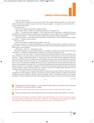 língua portuguesa
27
— Você não sabe por quê?
— Não, quer dizer, exatamente o que eu fiz de errado? Não vou poder abaixar a guarda, está vendo, então é
melhor eu começar a aprender o que não devo fazer. Isto, por exemplo — eu afaguei as costas da mão dele —,
parece não fazer mal nenhum.
Ele sorriu de novo.
— Você não fez nada de errado, Bella. A culpa foi minha.
— Mas eu quero ajudar, se puder, a não dificultar ainda mais as coisas para você.
— Bom... — ele pensou por um momento. — Foi o modo como você se aproximou. A maioria dos humanos
se intimida conosco por instinto, são repelidos por nossa estranheza... Eu não esperava que você chegasse tão perto.
E o cheiro de seu pescoço. — Ele parou de repente, olhando para verificar se tinha me perturbado.
— Tudo bem, então — eu disse de um jeito impertinente, tentando aliviar o clima subitamente tenso. Segurei
meu queixo. — Nenhum pescoço exposto.
Deu certo; ele riu.
— Não, é sério, foi mais a surpresa do que qualquer outra coisa.
Ele ergueu a mão livre e a colocou delicadamente em meu pescoço. Fiquei imóvel, o arrepio de seu toque um
alerta natural — um alerta me dizendo para ficar apavorada. Mas não havia nenhuma sensação de medo em mim.
Havia, porém, outras sensações...
— Está vendo — disse ele. — Perfeitamente bem.
Meu sangue disparava e eu queria poder reduzir sua velocidade, sentindo que isto devia tornar tudo muito
mais difícil — o martelar de minha pulsação em minhas veias. Certamente ele podia ouvi-lo.
— O rubor em seu rosto é lindo — murmurou Edward. Ele soltou gentilmente a outra mão. Minhas mãos
caíram flácidas no colo. Suavemente, ele afagou minha bochecha, depois segurou meu rosto entre as mãos de
mármore. — Fique completamente parada — sussurrou ele, como se eu já não estivesse congelada ali. Devagar,
sem tirar os olhos dos meus, ele se inclinou para mim. Depois, de repente, mas com muita delicadeza, pousou seu
rosto frio no espaço da base de meu pescoço. Fui completamente incapaz de me mexer, mesmo que eu quisesse.
Ouvi o som de sua respiração tranquila, observando o sol e o vento brincarem em seu cabelo de bronze, mais
humano do que qualquer outra parte dele. Com uma lentidão deliberada, suas mãos deslizaram pela lateral de meu
pescoço. Eu tremi, e o ouvi prender a respiração. Mas suas mãos não pararam enquanto moviam-se suavemente
por meus ombros, e depois se detiveram. Ele virou o rosto para o lado, o nariz roçando minha clavícula. E recostou
a cabeça ternamente em meu peito. Ouvindo meu coração.
— Ah — ele suspirou. Não sei quanto tempo ficamos sentados sem nos mexer. Podem ter sido horas. Por fim
o batimento de minha pulsação se aquietou, mas ele não se mexeu nem falou enquanto me segurava. Eu sabia que
a qualquer momento isso podia ser demais, e minha vida chegaria ao fim — tão rapidamente que eu talvez sequer
percebesse. E eu não conseguia sentir medo. Não conseguia pensar em nada, a não ser que ele estava me tocando.
(...) (PP. 119 e 120)
Sim. Porque é uma narrativa longa que retrata o irresistível amor entre dois adolescentes, Bella e Edward.
Analisando estes trechos dos capítulos 11 e 13 de“Crepúsculo”, pode-se afirmar que esta obra, mesmo sendo escrita
no século XXI, é um romance romântico? Justifique.1
Ao caminhar de braços dados com Augusto, Carolina treme convulsivamente, em suas faces se acende um fogo, o
seu coração palpita, a ponto de não conseguir falar. Isabella fica com a despedida presa na garganta, fica imóvel,
sente tremores, arrepios, palpitações e choques percorrendo o seu corpo, quando Edward a toca.
Descreva as sensações dos dois casais apaixonados, quando se encontram sozinhos e bem próximos um do outro.
2
9ano_LinguaPortuguesa_Professor_4bim - 23agosto2013_Layout 1 23/08/2013 10:08 Page 27
 