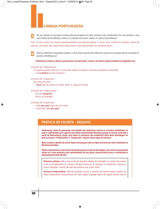 língua portuguesa
28
Sim. Os dois casais são jovens experimentando uma grande paixão e, nesse caso, sentem-se atraídos, cheios de
desejos, sensações que experimenta todo jovem casal apaixonado, em qualquer época.
Na sua opinião, as sensações vividas pelas personagens dos dois romances são semelhantes? Em caso positivo, a que
você atribui tal semelhança, mesmo se tratando de amores vividos em épocas tão distintas?3
a)Trecho de “A Moreninha”
A virgem guardou silêncio e o mancebo, depois de alguns instantes, perguntou tremendo:
— E a senhora já ama também?
a)Trecho de “Crepúsculo”
Ele sorriu de novo.
— Você não fez nada de errado, Bella. A culpa foi minha.
b)Trecho de “A Moreninha”
—Eu não pergunto.
—Posso eu fazê-lo?”
b)Trecho de “Crepúsculo”
— Diga por que fugiu de mim antes.
— Você não sabe por quê?
Mesmo utilizando a linguagem padrão, os dois textos apresentam diferenças quanto ao emprego dessa variedade lin-
guística. Identifique-as!4
Professor(a),orienteosalunosaprocurarem,nosdoistextos, trechos domesmocamposemânticooulinguístico.Ex.:
Professor(a), antes de apresentar este desafio aos estudantes, retome os conceitos trabalhados na
aula2,reafirmandoqueogêneroemestudoédenominadoRomanceporquesetornouconhecidoa
partir do Romantismo. Assim, nem todos os romances são românticos; além dessa abordagem na
qualseinserem“AMoreninha”e“Crepúsculo”,existemoutrostiposderomance.
Nissoconsisteodesafiodaturma:fazerumapesqusasobreostiposderomancesmaisconhecidosna
literaturabrasileira.
Abaixo,apresentamosumabreveinformaçãoquantoaotipodeabordagem dosromancesquepoderá
somar-se a uma pesquisa mais aprofundada de sua parte, imprescindível para a socialização e
sistematizaçãodestedesafio.
Romance urbano: nele a vida social das grandes cidades era retratada, e o motivo das tramas
eram, principalmente, as comuns intrigas amorosas, as traições, os ambientes urbanos e
outras situações comuns da vida das pessoas que vivem neles.
Romance Regionalista: Aborda questões sociais a respeito de determinadas regiões do
Brasil, destacando características de cada região, linguajar típico da região muitas vezes é
PRÁTICA DE ESCRITA - DESAFIO
9ano_LinguaPortuguesa_Professor_4bim - 23agosto2013_Layout 1 23/08/2013 10:08 Page 28
 