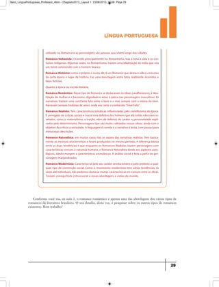 língua portuguesa
29
Conforme você viu, na aula 2, o romance romântico é apenas uma das abordagens dos vários tipos de
romances da literatura brasileira. O seu desafio, desta vez, é pesquisar sobre os outros tipos de romances
existentes. Bom trabalho!
utilizado no Romance e as personagens são pessoas que vivem longe das cidades.
Romance Indianista: Ocorrido principalmente no Romantismo, traz à tona a vida e os cos-
tumes indígenas. Algumas vezes, no Romantismo, trazem uma idealização do índio que vira
um herói convivendo com o homem branco.
Romance Histórico: como o próprio o nome diz, é um Romance que destaca vida e costumes
de certa época e lugar da história. Faz uma mesclagem entre fatos realmente ocorridos e
fatos fictícios.
Quanto à época ou escola literária:
Romance Romântico: Nesse tipo de Romance se destacavam os ideais cavalheirescos, a idea-
lização da mulher e o heroísmo, dignidade e amor à pátria nas personagens masculinas. As
narrativas traziam uma constante luta entre o bem e o mal, sempre com a vitória do bem.
Narravam sempre histórias de amor, onde era certo o conhecido“Final Feliz”.
Romance Realista: Tem características temáticas influenciadas pelo cientificismo da época.
É carregado de críticas sociais e traz à tona defeitos dos homens que até então não eram re-
velados, como o materialismo, a traição, além de defeitos de caráter e personalidade expli-
cados pelo determinismo. Personagens tipo são muito cultivadas nessas obras, ainda com o
objetivo de criticar a sociedade. A linguagem é correta e a narrativa é lenta, com pausas para
minuciosas descrições.
Romance Naturalista: em muitos casos não se separa das narrativas realistas. Tem basica-
mente as mesmas características e foram produzidos no mesmo período. A diferença básica
entre as duas tendências é que enquanto os Romances Realistas trazem personagens com
características comuns à natureza humana, o Romance Naturalista tende aos aspectos pato-
lógicos, dando margem a características animalescas. A análise social é feita a partir de per-
sonagens marginalizadas.
Romance Modernista: Caracteriza-se pelo seu caráter revolucionário e pelo protesto a qual-
quer tipo de convenção social. Como o movimento modernista teve várias tendências, às
vezes até individuais, não podemos destacar muitas características em comum entre as obras.
Traziam consigo forte crítica social e novas abordagens e visões do mundo.
9ano_LinguaPortuguesa_Professor_4bim - 23agosto2013_Layout 1 23/08/2013 10:08 Page 29
 