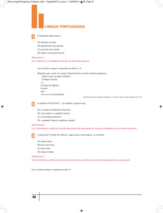 língua portuguesa
32
Alternativa C
D12- Identificar a finalidade de textos de diferentes gêneros.
A finalidade deste texto é
(A) informar um fato.
(B) argumentar uma opinião.
(C) anunciar uma venda.
(D) relatar um acontecimento.
1
Alternativa B
D19- Reconhecer o efeito de sentido decorrente da exploração de recursos ortográficos e/ou morfossintáticos.
As palavras Prrrriii! Pan!!” , no contexto, sugerem que
(A) o coração de Miquelina disparou.
(B) o juiz apitou e o jogador chutou.
(C) os torcedores gritaram.
(D) o jogador chutou e quebrou a janela.
Miquelina pôs a mão no coração. Depois fechou os olhos. Depois perguntou:
- Quem é que vai bater, Iolanda?
- O Biagio mesmo.
[...]
O medo fez silêncio.
Prrrrriii!
Pan!
- Go-o-o-o-ol! Corinthians!
Leia o trecho a seguir e responda aos itens 2 e 3:
Leia os textos abaixo e responda ao item 4:
2
Alternativa A
D18- Reconhecer o efeito de sentido decorrente da escolha de uma determinada palavra ou expressão.
A expressão“O medo fez silêncio” sugere que a personagem, no contexto,
(A) estava tensa.
(B) ficou com raiva.
(C) ficou triste.
(D) estava irritada
3
(Alcântara Machado. Novelas Paulistanas. 7 ed. Rio de Janeiro: José Olimpio,1981. P.33.)
9ano_LinguaPortuguesa_Professor_4bim - 23agosto2013_Layout 1 23/08/2013 10:08 Page 32
 