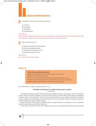 língua portuguesa
34
Alternativa D
D20 – Reconhecer diferentes formas de tratar uma informação na comparação de textos que tratam do mesmo tema,
em função das condições em que ele foi produzido e daquelas em que será recebido
Considerando os dois textos, percebe-se que eles são
(A) contrários.
(B) divergentes.
(C) semelhantes.
(D) complementares
4
Alternativa B
D6 – Identificar o tema de um texto.
Qual o assunto do texto 2 ?
(A) Poluição causada pela emissão de gases.
(B) Poluição do ambiente aquático.
(C) Derramamento de petróleo no mar.
(D) Depredação da terra e do mar.
5
aula 10
O que devo aprender nesta aula
u Identificar o conflito gerador do enredo e os elementos que constroem a narrativa.
u Inferir uma informação implícita em um texto.
u Interpretar texto com o auxílio de material gráfico diverso (propagandas,quadrinhos, fotos, etc.).
u Reconhecer posições distintas entre duas ou mais opiniões relativas ao mesmo fato ou ao mesmo tema.
u Identificar o efeito de sentido decorrente do uso da pontuação e de outras notações.
O tempo parece parar por aqui. Natal é lugar de ares paradisíacos. Entre o mar e dunas o nosso céu amplo de
celebrar. Há um mar festivo, límpido em azuis dos mais variados. E nuvens azuladas. Natal abriga esse almejado
encontro: alunos e seus professores vindos das mais diversas cidades com suas crônicas vencedoras. É lugar de
estarmos juntos, de convívio intenso, de criar laços amigos, de rever o aprendido, de aprumar pequenas esperanças,
nossa primordial lição: apurar o olhar cronista.
Quem diria que através de palavras nascidas de ideias e sonhos viríamos a nos adentrar em viveres, ficaríamos
íntimos de tantos lugares, muitos desconhecidos.
Tantos olhares de sentir o mundo com o enfoque sutil, minucioso e particular de cada aluno-cronista presente
Em Natal: um solo breve. E um olhar amoroso para a crônica!
Antonio Gil Neto
Leia o texto abaixo e, a seguir, responda aos itens de 1 e 2:
9ano_LinguaPortuguesa_Professor_4bim - 23agosto2013_Layout 1 23/08/2013 10:08 Page 34
 