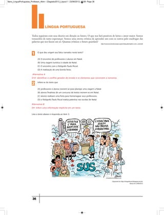 língua portuguesa
36
Leia o texto abaixo e responda ao item 3:
Todos seguiram com seus dizeres em direção ao futuro. O que nos fará possíveis de letras e amor maior. Somos
renascidos de tanto esperançar. Somos uma eterna crônica de aprender um com os outros pelo madrugar das
palavras que nos fazem um só. Quantas crônicas o futuro guardará?
http://www.escrevendo.cenpec.org.br/index.php?option=com_content
Disponívelemhttp://chargesbruno.blogspot.com.br/
Acessoem24/06/2013
Alternativa A
D10- Identificar o conflito gerador do enredo e os elementos que constroem a narrativa.
O que deu origem aos fatos narrados neste texto?
(A) O encontro de professores e alunos em Natal.
(B) Uma viagem turística à cidade de Natal.
(C) O encontro com o fotógrafo Paulo Riscal.
(D) A realização de uma bonita festa.
1
Alternativa B
D4- Inferir uma informação implícita em um texto.
Infere-se do texto que
(A) professores e alunos reúnem-se para planejar uma viagem a Natal.
(B) alunos finalistas de um concurso de textos reúnem-se em Natal.
(C) alunos realizam uma festa para homenagear seus professores.
(D) o fotógrafo Paulo Riscal realiza palestras nas escolas de Natal.
2
9ano_LinguaPortuguesa_Professor_4bim - 23agosto2013_Layout 1 23/08/2013 10:08 Page 36
 