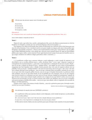 língua portuguesa
37
Texto 1
Depois de tudo o que tenho visto, ouvido e, principalmente lido, acerca dos últimos acontecimentos na vida dos
brasileiros sou obrigado a concluir que esse movimento/bagunça nada tem de popular. [...]
Essa bagunça é um reflexo da fracassada classe média inconformada com a perda de mão de obra barata para suas
áreas de serviço doméstico. Com o inevitável convívio com gente simples nos espaços onde antes só eles podiam estar
(shoppings, universidades, aeroportos...). Há um outro importantíssimo motivo para massa cheirosa que usa griffes
quase sempre falsificadas protestar: como admitir que o governo reserve grande número de vagas nas universidades
públicas para negros, índios e outras minorias? Essas vagas historicamente sempre foram para seu benefício uma vez
que sempre estudaram nos melhores colégios particulares, desde o maternal. [...]
Texto 2
[...] é gratificante verificar que as pessoas voltaram a sentir indignação, a sentir vontade de expressar a sua
discordância com as escolhas políticas atuais e, enfim, decidiram botar a cara à tapa, dispostas a suportar as
consequências de seu posicionamento. [...] para mim, o mais importante é a sinalização de uma nova era para o Brasil...
uma era em que o respeito aos direitos do povo - qualquer direito - será exigido nas ruas e todos os inescrupulosos
repugnantes que hoje tripudiam sobre o cidadão comum pensarão duas vezes antes de seguirem adiante com sua
podridão. Uma era em que o jeitinho brasileiro não mais será nosso lema, uma era em que o pão e circo não mais
será a solução ideal para nossos problemas... uma era em que a educação básica será pública e gratuita de novo, uma
era em que todos terão transporte público decente, uma era em que os hospitais funcionarão, os professores darão
aulas satisfeitos, uma era em que todos lutarão em pé de igualdade por seus empregos, uma era em que ninguém
mais viverá de esmola (e se contentará com isso), uma era em que cisternas, irrigação por gotejamento, captação de
água da chuva e tantas outras soluções simples acabarão com o estigma da seca que destrói o sertão, uma era em que
Natureza será reverenciada, em que os recursos naturais serão usados com sabedoria, uma era em que os drogados
serão poucos porque as famílias serão unidas.... uma era em que, mais adiante, todos se respeitarão sem necessitar da
Polícia e do Poder Judiciário.
Chegou a hora, é agora. Nós estamos vivendo a história.... esses são os primeiros passos para a formação moral e
social de um novo povo brasileiro.
Alternativa A
D5- Interpretar texto com o auxílio de material gráfico diverso (propagandas,quadrinhos, fotos, etc.).
A fila dos que não precisam esperar mais é formada por quem
(A) já morreu.
(B) está doente.
(C) recebeu alta.
(D) recuperou a saúde.
3
Uma declaração do segundo texto que CONTRADIZ o primeiro é
(A)“...é gratificante verificar que as pessoas voltaram a sentir indignação,a sentir vontade de expressar a sua discordância
com as escolhas políticas..”
(B)“...uma era em que o pão e circo não mais será a solução ideal para nossos problemas...”
(C) para mim, o mais importante é a sinalização de uma nova era para o Brasil...”
(D)“Nósestamosvivendoahistória...essessãoosprimeirospassosparaaformaçãomoralesocialdeumnovopovobrasileiro.”
4
Leia os textos abaixo e responda ao item 4:
Disponívelemhttp://www.ozildoalves.com.br/internas/read/?id=16673
Acessoem24/06/2013
9ano_LinguaPortuguesa_Professor_4bim - 23agosto2013_Layout 1 23/08/2013 10:08 Page 37
 