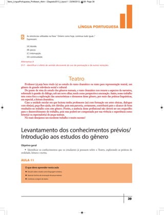 língua portuguesa
39
As reticências utilizadas na frase“ Ontem como hoje, continua tudo igual...”
Expressam:
(A) dúvida.
(B) pausa.
(C) interrupção.
(D) continuidade.
5
Alternativa A
D17 - Identificar o efeito de sentido decorrente do uso da pontuação e de outras notações.
Teatro
Professor (a),seja bem vindo (a) ao estudo do texto dramático ou texto para representação teatral, um
gênero de grande relevância social e cultural.
Do ponto de vista do estudo dos gêneros textuais, o texto dramático nos remete a aspectos da narrativa,
sobretudo à questão do diálogo, sob um novo olhar, tendo como perspectiva a encenação. Assim, nosso trabalho
tem como foco a exploração das características e elementos desse gênero, por meio das práticas linguísticas,
em especial, a leitura dramática.
Caso a unidade escolar em que leciona tenha professores (as) com formação em artes cênicas, dialogue
com eles(as), peça-lhes ajuda, tire dúvidas, pois esta parceria, certamente, contribuirá para o alcance de bons
resultados no trabalho com este gênero. Porém, a ausência desse profissional não deverá ser um empecilho
para o desenvolvimento do trabalho, pois essa poderá ser compensada por sua vivência e experiência como
leitor(a) ou espectador(a) de peças teatrais.
No mais desejamos um excelente trabalho e muito sucesso!
aula 11
Objetivo geral
• Identificar os conhecimentos que os estudantes já possuem sobre o Teatro, explorando as práticas de
oralidade, leitura e escrita.
O que devo aprender nesta aula
u Discutir sobre o teatro como linguagem artística.
u Apreciar trechos de encenação de peças teatrais.
u Conhecer a origem do teatro.
Levantamento dos conhecimentos prévios/
Introdução aos estudos do gênero
9ano_LinguaPortuguesa_Professor_4bim - 23agosto2013_Layout 1 23/08/2013 10:08 Page 39
 