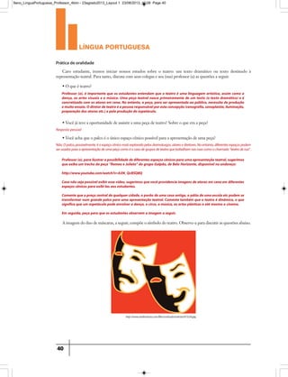 língua portuguesa
40
Prática de oralidade
Professor (a), é importante que os estudantes entendam que o teatro é uma linguagem artística, assim como a
dança, as artes visuais e a música. Uma peça teatral nasce primeiramente de um texto (o texto dramático) e é
concretizado com os atores em cena. No entanto, a peça, para ser apresentada ao público, necessita de produção
emuitoensaio.Odiretordeteatroéapessoaresponsávelporestaconcepção(cenografia,sonoplastia,iluminação,
preparação dos atores etc.) e pela produção do espetáculo.
Professor(a),parailustrarapossibilidadedediferentesespaçoscênicosparaumaapresentaçãoteatral,sugerimos
que exiba um trecho da peça “Romeo e Julieta” do grupo Galpão, de Belo Horizonte, disponível no endereço:
http://www.youtube.com/watch?v=b3N_QcBSQ8Q
Caso não seja possívelexibiressevídeo,sugerimosquevocêprovidencieimagensdeatoresem cena em diferentes
espaços cênicos para exibi-las aos estudantes.
Comente que a praça centralde qualquer cidade,o porão de uma casa antiga,o pátio de uma escola etc podem se
transformar num grande palco para uma apresentação teatral. Comente também que o teatro é dinâmico, o que
significa que um espetáculo pode envolver a dança, o circo, a música, as artes plásticas e até mesmo o cinema.
Em seguida, peça para que os estudantes observem a imagem a seguir.
Caro estudante, iremos iniciar nossos estudos sobre o teatro: um texto dramático ou texto destinado à
representação teatral. Para tanto, discuta com seus colegas e seu (sua) professor (a) as questões a seguir.
A imagem do duo de máscaras, a seguir, compõe o símbolo do teatro. Observe-a para discutir as questões abaixo.
• O que é teatro?
• Você já teve a oportunidade de assistir a uma peça de teatro? Sobre o que era a peça?
Resposta pessoal
• Você acha que o palco é o único espaço cênico possível para a apresentação de uma peça?
Não.Opalco,possivelmente,éoespaçocênicomaisexploradopelosdramaturgos,atoresediretores.Noentanto,diferentesespaçospodem
serusadosparaaapresentaçãodeumapeçacomoéocasodegruposdeteatroquetrabalhamnasruascomoochamado“teatroderua”.
http://www.sindinoticias.com/files/conteudo/noticias/015256.jpg
9ano_LinguaPortuguesa_Professor_4bim - 23agosto2013_Layout 1 23/08/2013 10:08 Page 40
 