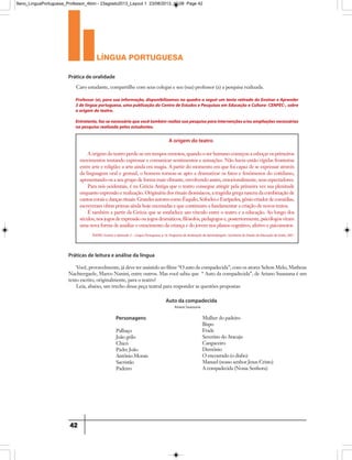 língua portuguesa
42
Prática de oralidade
Práticas de leitura e análise da língua
Professor (a), para sua informação, disponibilizamos no quadro a seguir um texto retirado do Ensinar e Aprender
3 de língua portuguesa, uma publicação do Centro de Estudos e Pesquisas em Educação e Cultura- CENPEC-, sobre
a origem do teatro.
Entretanto,faz-senecessárioquevocêtambémrealizesuapesquisaparaintervençõese/ouampliaçõesnecessárias
na pesquisa realizada pelos estudantes.
A origem do teatro
A origem do teatro perde-se em tempos remotos, quando o ser humano começou a esboçar os primeiros
movimentos tentando expressar e comunicar sentimentos e sensações. Não havia então rígidas fronteiras
entre arte e religião: a arte ainda era magia. A partir do momento em que foi capaz de se expressar através
da linguagem oral e gestual, o homem tornou-se apto a dramatizar os fatos e fenômenos do cotidiano,
apresentando-os a seu grupo de forma mais vibrante, envolvendo assim, emocionalmente, seus espectadores.
Para nós ocidentais, é na Grécia Antiga que o teatro consegue atingir pela primeira vez sua plenitude
enquanto expressão e realização. Originária dos rituais dionisíacos, a tragédia grega nasceu da combinação de
cantoscoraisedançasrituais.GrandesautorescomoÉsquilo,SófocleseEurípedes,gêniocriadordecomédias,
escreveram obras primas ainda hoje encenadas e que continuam a fundamentar a criação de novos textos.
É também a partir da Grécia que se estabelece um vínculo entre o teatro e a educação. Ao longo dos
séculos,nosjogosdeexpressãooujogosdramáticos,filósofos,pedagogose,posteriormente,psicólogosviram
uma nova forma de auxiliar o crescimento da criança e do jovem nos planos cognitivo, afetivo e psicomotor.
Caro estudante, compartilhe com seus colegas e seu (sua) professor (a) a pesquisa realizada.
Você, provavelmente, já deve ter assistido ao filme “O auto da compadecida”, com os atores Selton Melo, Matheus
Nachtergaele, Marco Nanini, entre outros. Mas você sabia que “ Auto da compadecida”, de Ariano Suassuna é um
texto escrito, originalmente, para o teatro?
Leia, abaixo, um trecho dessa peça teatral para responder as questões propostas:
TEATRO. Ensinar e Aprender 3 – Língua Portuguesa, p 16. Programa de Aceleração da Aprendizagem. Secretaria de Estado da Educação de Goiás, 2001.
Personagens
Palhaço
João grilo
Chicó
Padre João
Antônio Morais
Sacristão
Padeiro
Mulher do padeiro
Bispo
Frade
Severino do Aracaju
Cangaceiro
Demônio
O encourado (o diabo)
Manuel (nosso senhor Jesus Cristo)
A compadecida (Nossa Senhora)
Auto da compadecida
Ariano Suassuna
9ano_LinguaPortuguesa_Professor_4bim - 23agosto2013_Layout 1 23/08/2013 10:08 Page 42
 