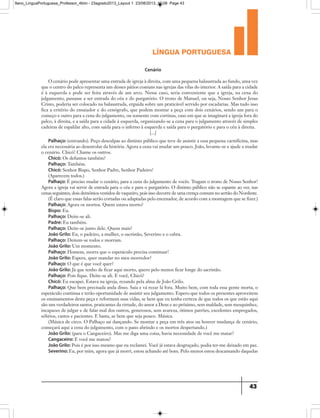 língua portuguesa
43
Cenário
O cenário pode apresentar uma entrada de igreja à direita, com uma pequena balaustrada ao fundo, uma vez
que o centro do palco representa um desses pátios comuns nas igrejas das vilas do interior. A saída para a cidade
é à esquerda e pode ser feita através de um arco. Nesse caso, seria conveniente que a igreja, na cena do
julgamento, passasse a ser entrada do céu e do purgatório. O trono de Manuel, ou seja, Nosso Senhor Jesus
Cristo, poderia ser colocado na balaustrada, erguida sobre um praticável servido por escadarias. Mas tudo isso
fica a critério do ensaiador e do cenógrafo, que podem montar a peça com dois cenários, sendo um para o
começo e outro para a cena do julgamento, ou somente com cortinas, caso em que se imaginará a igreja fora do
palco, à direita, e a saída para a cidade à esquerda, organizando-se a cena para o julgamento através de simples
cadeiras de espaldar alto, com saída para o inferno à esquerda e saída para o purgatório e para o céu à direita.
[...]
Palhaço: (entrando). Peço desculpas ao distinto público que teve de assistir a essa pequena carnificina, mas
ela era necessária ao desenrolar da história. Agora a cena vai mudar um pouco. João, levante-se e ajude a mudar
o cenário. Chicó! Chame os outros.
Chicó: Os defuntos também?
Palhaço: Também.
Chicó: Senhor Bispo, Senhor Padre, Senhor Padeiro!
(Aparecem todos.)
Palhaço: É preciso mudar o cenário, para a cena do julgamento de vocês. Tragam o trono de Nosso Senhor!
Agora a igreja vai servir de entrada para o céu e para o purgatório. O distinto público não se espante ao ver, nas
cenas seguintes, dois demônios vestidos de vaqueiro, pois isso decorre de uma crença comum no sertão do Nordeste.
(É claro que essas falas serão cortadas ou adaptadas pelo encenador, de acordo com a montagem que se fizer.)
Palhaço: Agora os mortos. Quem estava morto?
Bispo: Eu.
Palhaço: Deite-se ali.
Padre: Eu também.
Palhaço: Deite-se junto dele. Quem mais?
João Grilo: Eu, o padeiro, a mulher, o sacristão, Severino e o cabra.
Palhaço: Deitem-se todos e morram.
João Grilo: Um momento.
Palhaço: Homem, morra que o espetáculo precisa continuar!
João Grilo: Espere, quer mandar no meu morredor?
Palhaço: O que é que você quer?
João Grilo: Já que tenho de ficar aqui morto, quero pelo menos ficar longe do sacristão.
Palhaço: Pois fique. Deite-se ali. E você, Chicó?
Chicó: Eu escapei. Estava na igreja, rezando pela alma de João Grilo.
Palhaço: Que bem precisada anda disso. Saia e vá rezar lá fora. Muito bem, com toda essa gente morta, o
espetáculo continua e terão oportunidade de assistir seu julgamento. Espero que todos os presentes aproveitem
os ensinamentos desta peça e reformem suas vidas, se bem que eu tenha certeza de que todos os que estão aqui
são uns verdadeiros santos, praticantes da virtude, do amor a Deus e ao próximo, sem maldade, sem mesquinhez,
incapazes de julgar e de falar mal dos outros, generosos, sem avareza, ótimos patrões, excelentes empregados,
sóbrios, castos e pacientes. E basta, se bem que seja pouco. Música.
(Música de circo. O Palhaço sai dançando. Se montar a peça em três atos ou houver mudança de cenário,
começará aqui a cena do julgamento, com o pano abrindo e os mortos despertando.)
João Grilo: (para o Cangaceiro). Mas me diga uma coisa, havia necessidade de você me matar?
Cangaceiro: E você me matou?
João Grilo: Pois é por isso mesmo que eu reclamei. Você já estava desgraçado, podia ter-me deixado em paz.
Severino: Eu, por mim, agora que já morri, estou achando até bom. Pelo menos estou descansando daquelas
9ano_LinguaPortuguesa_Professor_4bim - 23agosto2013_Layout 1 23/08/2013 10:08 Page 43
 
