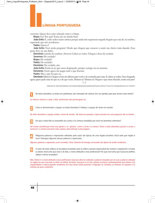 língua portuguesa
44
correrias. Quem deve estar achando ruim é o bispo.
Bispo: Eu? Por quê? Estou até me dando bem!
João Grilo: É, estão todos muito calmos porque ainda não repararam naquele freguês que está ali, na sombra,
esperando que nós acordemos.
Padre: Quem é?
João Grilo: Você ainda pergunta? Desde que cheguei que comecei a sentir um cheiro ruim danado. Essa
peste deve ser um diabo.
Demônio: (saindo da sombra). (Severo) Calem-se todos. Chegou a hora da verdade.
Severino: Da verdade?
Bispo: Da verdade?
Padre: Da verdade?
Demônio: Da verdade, sim.
João Grilo: Então já sei que estou desgraçado, porque comigo era na mentira.
Demônio: Vocês agora vão pagar tudo o que fizeram.
Padre: Mas o que foi que eu...
Demônio:Silêncio! Chegou a hora do silêncio para vocês e do comando para mim. E calem-se todos. Vem chegando
agora quem pode mais do que eu e do que vocês. Deitem-se! Deitem-se! Ouçam o que estou dizendo, senão será pior!
[...]
Disponível em: http://oficinadeteatro.com/component/jdownloads/viewdownload/5-pecas-diversas/110-auto-da-compadecida/Acesso em 21/05/2013
As rubricas indicam a ação, a fala, sentimentos das personagens etc.
No texto dramático, os textos em parênteses, são chamados de rubricas. Em sua opinião, para que servem esses textos?
1
No texto dramático o espaço recebe o nome de cenário. No texto em questão, a ação acontece em uma pequena vila no interior.
Como é denominado o espaço no texto dramático? Indique o espaço do texto em estudo.
2
Há muitas semelhanças entre esse gênero e os gêneros como o conto e a crônica. Tanto o texto dramático quanto o conto, o
romance e a crônica possuem ação, espaço, época/tempo e personagens.
Em que o texto lido se assemelha aos contos e às crônicas estudadas por você nos bimestres anteriores?
3
Algumas palavras e expressões como morredor, Chicó, Severino do Aracaju, encourado são típicas do sertão nordestino.
4Algumas palavras e expressões utilizadas pelo autor são típicas de uma região brasileira. Você sabe que região é
essa? Destaque algumas dessas palavras e expressões.4
Não. Diretor é o nome atribuído a esse profissional. Suassuna deve ter utilizado a palavra ensaiador por ser essa a palavra utilizada
na região em que vive para se referir ao diretor de teatro. Suassuna é um dos maiores escritores contemporâneos que retrata com
singularidade a cultura popular nordestina. Em seus textos estão presentes o linguajar, as crendices, as tristezas, as riquezas e as
misérias do povo nordestino.
O autor do texto utilizou-se da palavra ensaiador para se referir à pessoa responsável por montar o espetáculo e ensaiar
os atores.Você acha que esse é, de fato, o nome atribuído a esse profissional? Por que você acha que Suassuna preferiu
utilizar o termo ensaiador?
5
9ano_LinguaPortuguesa_Professor_4bim - 23agosto2013_Layout 1 23/08/2013 10:08 Page 44
 