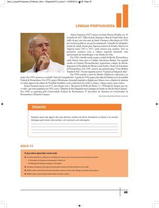 língua portuguesa
45
http://www.e-biografias.net/ariano_suassuna/
Ariano Suassuna (1927) nasceu em João Pessoa, Paraíba, em 16
dejunhode1927.FilhodeJoãoSuassunaeRitadeCássiaVilar,ficou
órfão de pai, com três anos de idade. Durante a Revolução de 1930,
por motivos políticos, seu pai foi assassinado. A família foi obrigada a
mudardecidade,foramparaTaperoá,interiordoEstado.Morouem
Taperoá entre 1933 e 1937, onde iniciou seus estudos. Teve os
primeiros contatos com a cultura regional assistindo uma
apresentação de mamulengos e um desafio de viola.
Em1942,afamíliamuda-separaacidadedoRecife,Pernambuco,
onde Ariano entra para o Colégio Americano Batista. Em seguida
estuda no Ginásio Pernambucano, importante colégio do Recife.
IngressounaFaculdadedeDireito,ondefundaoTeatrodoEstudante
de Pernambuco. Em 1947, escreve sua primeira peça Uma Mulher
VestidadeSol.NoanoseguinteescreveCantamasHarpasdeSião.
Em 1950, conclui o curso de Direito. Dedica-se a advocacia e ao
teatro.Em1955,escreveuacomédia“AutodaCompadecida.Apartirde1956,passaadaraulasdeEstéticanaUniversidade
FederaldePernambuco.Em1970,surgeoMovimentoArmorial,inspiradoedirigidoporAriano,comoobjetivodevalorizar
os vários aspectos da cultura do Nordeste brasileiro, como a literatura de cordel, a música, a dança, teatro, entre outros.
Ariano Suassuna inicia, em 1971, sua trilogia com o Romance da Pedra do Reino e o Príncipe do Sangue que vai-
e-volta,queteriasequênciaem1976,comaHistóriadoReiDegoladonasCaatingasdoSertão:aoSoldaOnçaCaetana.
Em 1994, se aposenta pela Universidade Federal de Pernambuco. É Secretário de Assuntos ao Governador de
Pernambuco, Eduardo Campos.
DESAFIO
Pesquise quem são alguns dos mais famosos autores de textos dramáticos no Brasil e no mundo.
Destaque pelo menos dois autores: um nacional e um estrangeiro.
_____________________________________________________________________________________
_____________________________________________________________________________________
_____________________________________________________________________________________
___________________________________________________________________________________
aula 13
O que devo aprender nesta aula
u Ler textos dramáticos, utilizando as estratégias de leitura como mecanismos de interpretação dos textos:
• Formulação de hipóteses (antecipação e inferência).
• Verificação de hipóteses (seleção e checagem).
u Socializar a pesquisa sobre alguns dos principais autores de teatro do Brasil e do mundo.
u Refletir sobre os elementos do texto dramático (rubrica, cenário, fala, diálogo e ação dos personagens).
u Refletir sobre os personagens observando suas falas e ações.
9ano_LinguaPortuguesa_Professor_4bim - 23agosto2013_Layout 1 23/08/2013 10:08 Page 45
 