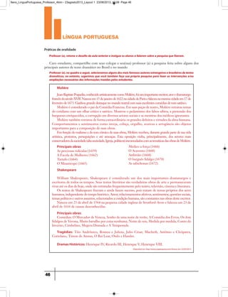 língua portuguesa
46
Práticas de oralidade
Caro estudante, compartilhe com seus colegas e seu(sua) professor (a) a pesquisa feita sobre alguns dos
principais autores de texto dramático no Brasil e no mundo
Professor (a),retome o desafio da aula anterior e instigue os alunos a falarem sobre a pesquisa que fizeram.
Professor(a),noquadroaseguir,selecionamosalgunsdosmaisfamososautoresestrangeirosebrasileirosdetextos
dramáticos, no entanto, sugerimos que você também faça sua própria pesquisa para fazer as intervenções e/ou
ampliações necessárias das informações trazidas pelos estudantes.
Molière
Jean-BaptistePoquelin,conhecidoartisticamentecomoMolière,foiumimportanteescritor,atoredramaturgo
francêsdoséculoXVII.Nasceuem15dejaneirode1622nacidadedeParisefaleceunamesmacidadeem17de
fevereiro de 1673. Ganhou grande destaque no mundo teatral com suas excelentes comédias de tom satírico.
Molière é considerado o pai da Comédia Francesa. Em suas peças de teatro, Molière retratou temas
do cotidiano com um olhar crítico e satírico. Mostrou o pedantismo dos falsos sábios, a pretensão dos
burgueses enriquecidos, a corrupção em diversos setores sociais e as mentiras dos médicos ignorantes.
Molière também retratou de forma extraordinária os grandes defeitos e virtudes da alma humana.
Comportamentos e sentimentos como inveja, cobiça, orgulho, avareza e arrogância são objetos
importantes para a composição de suas obras.
Em função do realismo e do tom cômico de suas obras, Molière recebeu, durante grande parte de sua vida
artística, protestos, perseguições e até ameaças. Esta oposição vinha, principalmente, dos setores mais
conservadoresdasociedade(altasociedade,Igreja,políticos)incomodadoscomastemáticasdasobrasdeMolière.
Shakespeare
William Shakespeare, Shakespeare é considerado um dos mais importantes dramaturgos e
escritores de todos os tempos. Seus textos literários são verdadeiras obras de arte e permaneceram
vivas até os dias de hoje, onde são retratadas frequentemente pelo teatro, televisão, cinema e literatura.
Os textos de Shakespeare fizeram e ainda fazem sucesso, pois tratam de temas próprios dos seres
humanos, independente do tempo histórico. Amor, relacionamentos afetivos, sentimentos, questões sociais,
temas políticos e outros assuntos, relacionados a condição humana, são constantes nas obras deste escritor.
Nasceu em 23 de abril de 1564 na pequena cidade inglesa de Stratford-Avon e faleceu em 23 de
abril de 1616 de causas desconhecidas.
Principais obras:
Comédias: O Mercador de Veneza, Sonho de uma noite de verão, A Comédia dos Erros, Os dois
fidalgos de Verona, Muito barulho por coisa nenhuma, Noite de reis, Medida por medida, Conto do
Inverno, Cimbelino, Megera Domada e A Tempestade.
Tragédias: Tito Andrônico, Romeu e Julieta, Julio César, Macbeth, Antônio e Cleópatra,
Coriolano, Timon de Atenas, O Rei Lear, Otelo e Hamlet.
Dramas Históricos: Henrique IV, Ricardo III, Henrique V, Henrique VIII.
Principais obras
As preciosas ridículas (1659)
A Escola de Mulheres (1662)
Tartufo (1664)
O Misantropo (1665)
Médico a força (1666)
O Avarento (1668)
Anfitrião (1668)
O burguês fidalgo (1670)
As sabichonas (1672)
Disponível em http://www.suapesquisa.com/Acesso em 23/05/2013
9ano_LinguaPortuguesa_Professor_4bim - 23agosto2013_Layout 1 23/08/2013 10:08 Page 46
 