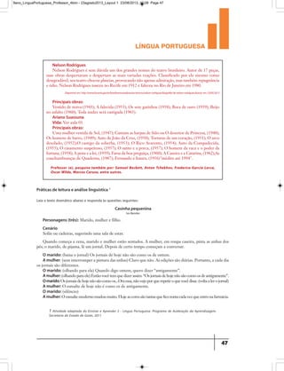 língua portuguesa
47
Nelson Rodrigues
Nelson Rodrigues é sem dúvida um dos grandes nomes do teatro brasileiro. Autor de 17 peças,
suas obras despertaram e despertam as mais variadas reações. Classificado por ele mesmo como
desagradável, seu teatro chocou plateias, provocando não apenas admiração, mas também repugnância
e ódio. Nelson Rodrigues nasceu no Recife em 1912 e faleceu no Rio de Janeiro em 1980.
Principais obras:
Vestido de noiva (1943); A falecida (1953); Os sete gatinhos (1958); Boca de ouro (1959); Beijo
no asfalto (1960); Toda nudez será castigada (1965).
Ariano Suassuna
Vida: Ver aula 01
Principais obras:
Uma mulher vestida de Sol, (1947); Cantam as harpas de Sião ou O desertor de Princesa, (1948);
Os homens de barro, (1949); Auto de João da Cruz, (1950); Torturas de um coração, (1951); O arco
desolado, (1952);O castigo da soberba, (1953); O Rico Avarento, (1954); Auto da Compadecida,
(1955); O casamento suspeitoso, (1957); O santo e a porca, (1957); O homem da vaca e o poder da
fortuna, (1958); A pena e a lei, (1959); Farsa da boa preguiça, (1960); A Caseira e a Catarina, (1962);As
conchambranças de Quaderna, (1987); Fernando e Isaura, (1956)inédito até 1994.
Disponível em: http://www.funarte.gov.br/brasilmemoriadasartes/acervo/nelson-rodrigues/biografia-de-nelson-rodrigues/Acesso em 23/05/2013
Professor (a), pesquise também por: Samuel Beckett, Anton Tchekhov, Frederico García Lorca,
Oscar Wilde, Marcos Caruso, entre outros.
1 Atividade adaptada do Ensinar e Aprender 3 - Língua Portuguesa. Programa de Aceleração da Aprendizagem.
Secretaria do Estado de Goiás, 2011
Práticas de leitura e análise linguística 1
Casinha pequenina
Ivo Bender
Personagens (três): Marido, mulher e filho.
Cenário
Sofás ou cadeiras, sugerindo uma sala de estar.
Quando começa a cena, marido e mulher estão sentados. A mulher, em roupa caseira, pinta as unhas dos
pés; o marido, de pijama, lê um jornal. Depois de certo tempo começam a conversar.
O marido: (baixa o jornal) Os jornais de hoje não são como os de ontem.
A mulher: (sem interromper a pintura das unhas) Claro que não. As edições são diárias. Portanto, a cada dia
os jornais são diferentes.
O marido: (olhando para ela) Quando digo ontem, quero dizer “antigamente”.
A mulher: (olhando para ele) Então você tem que dizer assim: “Os jornais de hoje não são como os de antigamente”.
Omarido:Osjornaisdehojenãosãocomoos...Oraessa,nãovejoporquerepetiroquevocêdisse.(voltaalerojornal)
A mulher: O esmalte de hoje não é como os de antigamente.
O marido: (silêncio)
A mulher: O esmalte moderno mudou muito. Hoje as cores são tantas que fico tonta cada vez que entro na farmácia.
Leia o texto dramático abaixo e responda às questões seguintes:
9ano_LinguaPortuguesa_Professor_4bim - 23agosto2013_Layout 1 23/08/2013 10:08 Page 47
 