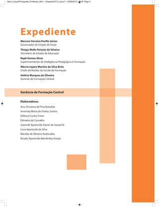Marconi Ferreira Perillo Júnior
Governador do Estado de Goiás
Thiago Mello Peixoto da Silveira
Secretário de Estado da Educação
Raph Gomes Alves
Superintendente de Inteligência Pedagógica e Formação
Márcia rejane Martins da Silva Brito
Chefe do Núcleo da Escola de Formação
Valéria Marques de Oliveira
Gerente de Formação Central
Expediente
Gerência de Formação Central
Elaboradores
Ana Christina de Pina Brandão
Arminda Maria de Freitas Santos
Débora Cunha Freire
Edinalva de Carvalho
Joanede Aparecida Xavier de Souza Fé
Lívia Aparecida da Silva
Marilda de Oliveira Rodovalho
Rosely Aparecida Wanderley Araújo
9ano_LinguaPortuguesa_Professor_4bim - 23agosto2013_Layout 1 23/08/2013 10:08 Page 3
 
