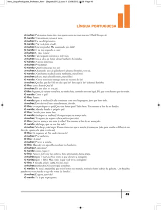 língua portuguesa
49
A mulher: Pois vamos duma vez, mas quem senta no vaso sou eu. O bidê fica pra ti.
O marido: Não senhora, o vaso é meu.
A mulher: Eu escolhi primeiro.
O marido: Pra você, tem o bidê.
A mulher: Que vergonha! Me mandando pro bidê!
O marido: E tu, me negando o vaso!
A mulher: O vaso é meu!
O marido: Fui eu quem comprou o televisor.
A mulher: Mas a ideia de botar ele no banheiro foi minha.
O marido: Não me interessa.
A mulher: Prepotente!
O marido: Quem canta aqui sou eu!
A mulher: Chamando esta de galinheiro! (chama) Betinho, vem cá.
O marido: Não chamei nada de coisa nenhuma, meu Deus!
A mulher: (chama mais alto) Betinho, meu filho!
O marido: Não se tem mais sossego nem no recesso do lar!
A mulher: Que lar, que lar? Só me diz: que lar? Isto aqui é lar? (chama) Betinho.
O filho: (entra lento) Qual é?
A mulher: Dá um jeito no teu pai.
Ofilho: Seguinte, ó: eu tava numa boa, na minha baia, curtindo um som legal. Pô, que corta barato que são vocês.
O marido: Corta o quê?
O filho: Barato.
O marido: (para a mulher) Se ele continuar com essa linguagem, juro que bato nele.
A mulher: Duvido você bater num homem, duvido.
O filho: (avançando para o pai) Quer me bater quer?Tudo bem. Tou mesmo a fim de ser batido.
O marido: Mas ele desafia o próprio pai!
O filho: Desafio, mas numa boa.
O marido: (indo para a mulher) Me segura que eu avanço nele.
A mulher: Te seguro, te seguro. (abraçando-o por trás)
O filho: Quer se avançar em mim é velho? Tou mesmo a fim de ser avançado.
O marido: Me larga, que eu vou dar nele!
A mulher: Não largo, não largo! Vamos duma vez que a novela já começou. (vão para a saída: o filho vai em
direção oposta; ele pára e volta-se)
O filho: Ei, esperem aí. Pra onde vão vocês?
A mulher: Pro banheiro.
O filho: Os dois?
A mulher: Pra ver a novela.
O filho: Mas não tem aparelho nenhum no banheiro.
A mulher: Como não?
O marido: como é que é?
O filho: Passei o televisor nos cobres. Tava precisando duma grana.
A mulher: (para o marido) Mas como é que ele teve a coragem!
O marido: (para o filho) Mas como é que você teve a coragem!
O filho: A mesada andava curta. Só isso. (sai)
A mulher: (sentando) Não consegue acreditar.
O marido: Aí está à maravilha que você botou no mundo, roubado feito ladrão de galinha. Um fedelho
perebento manchando o sagrado nome da família!
A mulher: E agora, querido?
O marido: Eu é que te pergunto.
9ano_LinguaPortuguesa_Professor_4bim - 23agosto2013_Layout 1 23/08/2013 10:08 Page 49
 