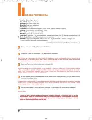 língua portuguesa
50
Professor (a), após a discussão das questões, proponha uma leitura dialogada. Três estudantes lerão em voz alta,
respectivamente,asfalasdostrêspersonagensdotexto;umoutroestudanteleráasindicaçõessobreospersonagens,
o cenário ea primeira rubrica queantecede o texto.Asdemaisrubricasnão precisarão serlidasem vozalta,nem os
nomes dos personagens anunciados antes das falas.
Pode-se afirmar que os personagens são de classe média alta, já que podem manter uma empegada doméstica, possuem mais de
um aparelho de TV e o filho ganha mesada. Pode-se afirmar também que vivem discutindo frivolidades. Apesar de comentarem
sobre as notícias, dão pouco ou nenhuma atenção aos problemas sociais noticiados.
Observando as falas dos personagens, o que se pode afirmar sobre eles?
2
Revelam que a família possui um relacionamento que, de certa forma, é conflituoso e superficial. Os pais não conseguem entender
o filho que parece fazer o quiser. A mulher e o marido demonstram certo desespero quando percebem que não irão assistir à
novela, a única distração em casa, segundo a mulher. Ou seja, o convívio entre os personagens não basta, não há harmonia ou
distração. O melhor momento é quando assistem televisão.
O que essas falas revelam sobre o relacionamento dessa família?
3
O objetivo comum é assistir à novela e o conflito é que o banheiro seria o lugar possível de assisti-la e os dois passam a brigar para
se sentar no vaso. O conflito se resolve quando o filho diz que vendeu o aparelho de TV do banheiro: nesse momento o marido
decide voltar a ler o jornal e a mulher a fazer as unhas
Noúnicomomentoemqueomaridoeamulhertêmumobjetivocomum,ocorreumconflito.Qualéesseobjetivocomum?
E o conflito? Como ele se resolve?4
Resposta pessoal.
Você conseguiu imaginar o cenário de Casinha Pequenina? E os personagens? De que forma você os imagina?
5
Indicam as ações, as reações e os movimentos dos personagens.
O que as rubricas no texto“Casinha pequenina” indicam?
1
A mulher: Como é que vai ser?
O marido: Eu é que vou saber?
A mulher: Sem distração em casa!
O marido: Pode haver coisa pior?
A mulher: Sem novela.
O marido: Sem o comentário esportivo. (senta na sua cadeira e retorna ao jornal)
A mulher: Com toda esta vasta noite pela frente.
O marido: Vou ter que dormir mais cedo.
A mulher: Quem sabe eu pinto as unhas?
O marido: É uma ideia. E eu retorno a leitura. (ambos começaram a agir; ela pinta as unhas das mãos e ele
lê; silêncio longo) Os jornais de hoje não são como os de ontem.
A mulher: (suspendendo a pintura, volta-se para ele e dá por encerrado o assunto) Claro que não.
Os dois se olham. As luzes se apagam uma a uma.
Transcrito de Nove textos breves para teatro. Porto Alegre: Ed. Da Universidade, 1983. P. 60.)
9ano_LinguaPortuguesa_Professor_4bim - 23agosto2013_Layout 1 23/08/2013 10:08 Page 50
 