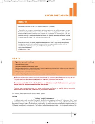 língua portuguesa
51
aula 14
Texto 1
Violência atinge 15% de alunos
Professor(a), neste caderno, estamos propondo uma retomada dos conteúdos/gêneros estudados ao longo do ano.
Para isso, sugerimos, aqui, alguns itens que exploram os gêneros trabalhados nesse período.
Dessa forma, as aulas 14 e 15; 19 e 20; 24 e 25 devem ser dedicadas à resolução dos itens propostos e para uma
reflexão acerca dos gabaritos e dos distratores de cada um deles.
Portanto, reserve parte dessas aulas para que os estudantes os resolvam e, em seguida, faça um comentário
aprofundado de cada item deste, justificando seu gabarito e seus distratores.
O que devo aprender nesta aula
u Identificar o tema de um texto.
u Identificar a finalidade de textos de diferentes gêneros.
u Reconhecer diferentes formas de tratar uma informação na comparação de textos que tratam do mesmo tema, em função das condições em
que eles foram produzidos e daqueles em que serão recebidos.
u Distinguir um fato da opinião relativa a esse fato.
u Estabelecer relações lógico-discursivas presentes no texto, marcadas por conjunções, advérbios etc.
DESAFIO
Em Hamlet,Shakespearenosdizoquedeveseroteatroparaasociedade:
“O teatrodeveserum espelhocolocadodiantedanatureza,quemostrasuaverdadeiraimagem;nosquer
fazertomarconsciênciadascoisasquesevivem nomundo,comoacorrupção,contraoabusodopoder,a
libertinagem.Nosmostraanaturezahumana,omundoem quevivemos;nosdizquefaçamostudo,atéo
impossívelparaqueseacabem ascosasruinsdomundo,quetentemosdetodasasformasfazercom que
aspessoassejam iluminadasenãocontinuem nastrevasdomal.
Entrevistepelomenostrêspessoasparasaberoqueelaspensam sobreoteatro.Apresentamos,abaixo,
duasquestõesquepoderãoserutilizadasnasuaentrevista,massepreferir,elaboreoutras.Anoteas
respostasem seucadernoparaumapequenadiscussãonapróximaaula.
•Paravocê,oqueéteatro?
•O teatrorefleteavida?
Hamlet – Ato III Cena II
Leia os textos abaixo para responder aos itens que se seguem:
A violência está a rondar as escolas. Uma parcela significativa dos estudantes de 9º ano (89% têm entre 13 e 15 anos)
já estiveram envolvidos em brigas que resultaram em agressões a alguém. Pesquisa feita pelo Instituto Brasileiro de
Geografia e Estatística (IBGE) no ano passado mostra que 12,9% dos alunos brasileiros dessa série tinham brigado nos
30 dias que antecederam o levantamento. Em Goiânia o índice foi ainda mais elevado: 15,2%; o segundo maior do País.
9ano_LinguaPortuguesa_Professor_4bim - 23agosto2013_Layout 1 23/08/2013 10:08 Page 51
 