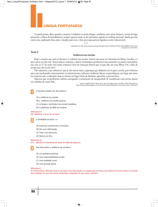 língua portuguesa
52
(disponível em http://www.mp.go.gov.br/portalweb/1/noticia/7b5b5a5101642c283519e8f0c4e2c931.html,
acessado em 14/05/2013)
Autora: Isabella Pardim (Aluna da 6ª série do Colégio Anjos Custódios, 2009) Disponível em
http://6seriecac2009.blogspot.com.br/search?q=Viol%C3%AAncia+na+escola, acesso: 14/05/2013
A capital goiana, aliás, quando o assunto é violência na escola (brigas, confusões com armas brancas e armas de fogo
presentes e relatos de humilhações), sempre aparece entre as dez primeiras capitais no ranking nacional. Ainda que não
exista uma explicação clara, pura e simples para isso, o fato preocupa pessoas ligadas ao setor educacional.
[...]
Hoje o assunto que mais se discute é a violência nas escolas. Vemos este tema ser retratado em filmes, novelas, e o
que é pior, na vida real. Temos alunos violentos e alunos violentados, professores sem controles ou sendo controlados,
um caos só. E de onde vem tanta violência? Será da educação liberal que os pais dão aos seus filhos? Ou a falta de
tempo que eles já não têm?
Não sabemos, o que sabemos é que já não temos mais a segurança que tínhamos em ir para a escola, pois voltamos
para casa machucados exteriormente ou interiormente, sofremos violências físicas ou psicológicas, um lugar que antes
era somente para a educação, hoje se tornou um lugar cheio de histórias, agressões e preconceitos.
Sabemos que os professores sofrem, carregando o sentimento de incapacidade de transformar estes jovens alunos
em cidadãos do nosso País.
Texto 2
Violência nas escolas
Alternativa B
D12 – Identificar a finalidade de textos de diferentes gêneros.
A finalidade do texto 1 é
(A) Expressar sentimentos e emoções.
(B) Dar uma informação.
(C) Fazer uma denúncia.
(D) Narrar um fato.
2
Alternativa C
D 20-Reconhecer diferentes formas de tratar uma informação na comparação de textos que tratam do mesmo tema, em função
das condições em que eles foram produzidos e daqueles em que serão recebidos.
Nos dois textos, a violência nas escolas é
(A) um problema pontual.
(B) uma responsabilidade escolar.
(C) uma realidade social.
(D) uma questão banal.
3
Alternativa A
D6- Identificar o tema de um texto.
O assunto tratado nos dois textos é
(A) a violência nas escolas.
(B) a violência nas escolas goianas.
(C) as brigas e confusões nas escolas brasileiras.
(D) a estatística do IBGE em Goiânia
1
9ano_LinguaPortuguesa_Professor_4bim - 23agosto2013_Layout 1 23/08/2013 10:08 Page 52
 