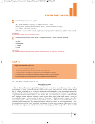 língua portuguesa
53
Alternativa A
D 14- Distinguir um fato da opinião relativa a esse fato.
Qual o trecho que expressa uma opinião?
(A)“ ... já não temos mais a segurança que tínhamos em ir para a escola.”
(B)“Uma parcela significativa dos estudantes de 9º ano já estiveram envolvidos em brigas.”
(C)“A violência está a rondar as escolas.”
(D)“Quandooassuntoéviolêncianaescola,acapitalgoianasempreapareceentreasdezprimeirascapitaisnorankingnacional.”
4
Alternativa C
D15– Estabelecer relações lógico-discursivas presentes no texto, marcadas por conjunções, advérbios etc.
Na frase“Hoje o assunto que mais se discute é a violência nas escolas.”, a palavra sublinhada dá ideia de
(A) causa.
(B) Intensidade.
(C) tempo.
(D) lugar.
5
aula 15
A disciplina do amor
Lygia Fagundes Telles
O que devo aprender nesta aula
u IInferir o sentido de uma palavra ou expressão.
u IIdentificar o conflito gerador do enredo e os elementos que constroem a narrativa.
u IReconhecer o efeito de sentido decorrente da escolha de uma determinada palavra ou expressão.
u IReconhecer o efeito de sentido decorrente da exploração de recursos ortográficos e/ou morfossintáticos.
u IEstabelecer relações lógico-discursivas presentes no texto, marcadas por conjunções, advérbios etc.
Leia o texto abaixo e responda aos itens de 1 a 3.
Foi na França, durante a Segunda Grande guerra: um jovem tinha um cachorro que todos os dias,
pontualmente, ia esperá-lo voltar do trabalho. Postava-se na esquina, um pouco antes das seis da tarde. Assim
que via o dono, ia correndo ao seu encontro e na maior alegria acompanhava-o com seu passinho saltitante de
volta à casa. A vila inteira já conhecia o cachorro e as pessoas que passavam faziam-lhe festinhas e ele correspondia,
chegava até a correr todo animado atrás dos mais íntimos. Para logo voltar atento ao seu posto e ali ficar sentado
até o momento em que seu dono apontava lá longe. Mas eu avisei que o tempo era de guerra, o jovem foi
convocado. Pensa que o cachorro deixou de esperá-lo? Continuou a ir diariamente até a esquina, fixo o olhar
naquele único ponto, a orelha em pé, atenta ao menor ruído que pudesse indicar a presença do dono bem-amado.
Assim que anoitecia, ele voltava para casa e levava sua vida normal de cachorro, até chegar o dia seguinte. Então,
disciplinadamente, como se tivesse um relógio preso à pata, voltava ao posto de espera. O jovem morreu num
bombardeio, mas no pequeno coração do cachorro não morreu a esperança. Quiseram prendê-lo, distraí-lo. Tudo
9ano_LinguaPortuguesa_Professor_4bim - 23agosto2013_Layout 1 23/08/2013 10:08 Page 53
 