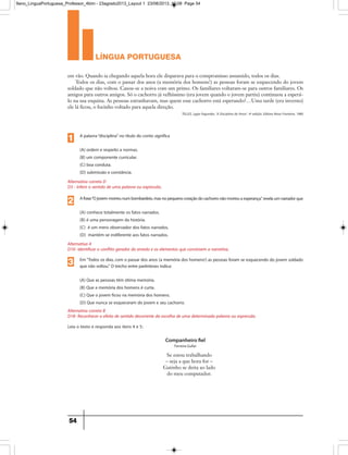 língua portuguesa
54
em vão. Quando ia chegando aquela hora ele disparava para o compromisso assumido, todos os dias.
Todos os dias, com o passar dos anos (a memória dos homens!) as pessoas foram se esquecendo do jovem
soldado que não voltou. Casou-se a noiva com um primo. Os familiares voltaram-se para outros familiares. Os
amigos para outros amigos. Só o cachorro já velhíssimo (era jovem quando o jovem partiu) continuou a esperá-
lo na sua esquina. As pessoas estranhavam, mas quem esse cachorro está esperando?…Uma tarde (era inverno)
ele lá ficou, o focinho voltado para aquela direção.
TELLES, Lygia Fagundes. 'A Disciplina do Amor'. 4ª edição. Editora Nova Fronteira. 1980
Alternativa A
D10- Identificar o conflito gerador do enredo e os elementos que constroem a narrativa.
Afrase“Ojovemmorreunumbombardeio,masnopequenocoraçãodocachorronãomorreuaesperança.”revelaumnarradorque
(A) conhece totalmente os fatos narrados.
(B) é uma personagem da história.
(C) é um mero observador dos fatos narrados.
(D) mantém-se indiferente aos fatos narrados.
2
Alternativa correta B
D18- Reconhecer o efeito de sentido decorrente da escolha de uma determinada palavra ou expressão.
Em“Todos os dias, com o passar dos anos (a memória dos homens!) as pessoas foram se esquecendo do jovem soldado
que não voltou.” O trecho entre parênteses indica:
(A) Que as pessoas têm ótima memória.
(B) Que a memória dos homens é curta.
(C) Que o jovem ficou na memória dos homens.
(D) Que nunca se esqueceram do jovem e seu cachorro.
3
Alternativa correta D
D3 - Inferir o sentido de uma palavra ou expressão.
A palavra“disciplina” no título do conto significa
(A) ordem e respeito a normas.
(B) um componente curricular.
(C) boa conduta.
(D) submissão e constância.
1
Leia o texto e responda aos itens 4 e 5:
Companheiro fiel
Ferreira Gullar
Se estou trabalhando
– seja a que hora for –
Gatinho se deita ao lado
do meu computador.
9ano_LinguaPortuguesa_Professor_4bim - 23agosto2013_Layout 1 23/08/2013 10:08 Page 54
 