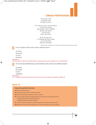 língua portuguesa
55
Se vou para a sala
E deito no sofá,
Ele logo vai pra lá.
Se à mesa me sento a escrever poesia
e da sala me ausento
pela fantasia, volto à realidade
quando, sem querer,
toco de revés
numa coisa macia.
Já sei, não pago dez:
é o Gatinho que sem eu saber
veio de mansinho
deitar-se a meus pés.
(GULLAR, Ferreira. Companheiro fiel. In: Palavras de encantamento. São Paulo: Moderna, 2001.)
Alternativa A
D15 - Estabelecer relações lógico-discursivas presentes no texto, marcadas por conjunções, advérbios etc.
Nosversos“Seestoutrabalhando/sejaaquehorafor/Gatinhosedeitaaolado”,otermosublinhadodáideiade
(A)condição.
(B)concessão.
(C)causa.
(D)explicação.
5
Alternativa A
D19- Reconhecer o efeito de sentido decorrente da exploração de recursos ortográficos e/ou morfossintáticos.
No verso“Gatinho se deita ao lado”, a palavra sublinhada expressa
(A) carinho.
(B) tamanho.
(C) ironia.
(D) descaso
4
aula 16
O que devo aprender nesta aula
u Socializar a entrevista realizada;
u Discutir sobre a função cultural e social do texto dramático;
u Discutir sobre a importância dos gêneros em estudo no cotidiano;
u Ler romance e teatro, utilizando as estratégias de leitura como mecanismos de interpretação dos textos:
• Formulação de hipóteses (antecipação e inferência).
• Verificação de hipóteses (seleção e checagem).
u Ler, associar e comparar os gêneros em estudo, observando forma, conteúdo, estilo e função social.
u Refletir sobre os elementos do texto dramático (rubrica, cenário, fala, diálogo e ação dos personagens).
9ano_LinguaPortuguesa_Professor_4bim - 23agosto2013_Layout 1 23/08/2013 10:08 Page 55
 