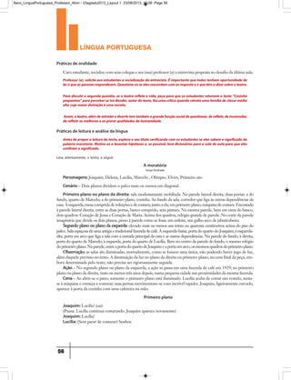 língua portuguesa
56
Professor (a), solicite aos estudantes a socialização da entrevista. É importante que todos tenham oportunidade de
leroqueaspessoasresponderam.Questione-osseelesconcordamcomasrespostaeoquetêmadizersobreoteatro.
Para discutir a segunda questão, se o teatro reflete a vida, peça para que os estudantes retomem o texto “Casinha
pequenina”paraperceberseIvoBender,autordotexto,fazumacríticaquandoretrataumafamíliadeclassemédia
alta cuja maior distração é uma novela.
Assim,oteatro,alémdeentreteredivertirtemtambémagrandefunçãosocialdequestionar,derefletir,deincomodar,
de refletir as melhores e as piores qualidades da humanidade.
Antes de propora leitura do texto,explore o seu título verificando com os estudantes se eles sabem o significado da
palavra moratória. Motive-os a levantar hipóteses e, se possível, leve dicionários para a sala de aula para que eles
confiram o significado.
Caro estudante, socialize com seus colegas e seu (sua) professor (a) a entrevista proposta no desafio da última aula.
Práticas de oralidade
Práticas de leitura e análise da língua
Leia, atentamente, o texto, a seguir.
A moratória
Jorge Andrade
Personagens: Joaquim, Helena, Lucília, Marcelo , Olímpio, Elvira, Primeiro ato
Cenário – Dois planos dividem o palco mais ou menos em diagonal.
Primeiro plano ou plano da direita: sala modestamente mobiliada. Na parede lateral direita, duas portas: a do
fundo, quarto de Marcelo; a do primeiro plano, cozinha. Ao fundo da sala, corredor que liga às outras dependências da
casa. À esquerda, mesa comprida de refeições e de costura; junto a ela, em primeiro plano, máquina de costura. Encostado
à parede lateral direita, entre as duas portas, banco comprido, sem pintura. Na mesma parede, bem em cima do banco,
dois quadros: Coração de Jesus e Coração de Maria. Acima dos quadros, relógio grande de parede. No corte da parede
imaginária que divide os dois planos, preso à parede como se fosse um enfeite, um galho seco de jabuticabeira.
Segundo plano ou plano da esquerda: elevado mais ou menos uns trinta ou quarenta centímetros acima do piso do
palco. Sala espaçosa de uma antiga e tradicional fazenda de café. À esquerda-baixa, porta do quarto do Joaquim; à esquerda-
alta, porta em arco que liga a sala com a entrada principal da casa e as outras dependências. Na parede do fundo, à direita,
porta do quarto de Marcelo; à esquerda, porta do quarto de Lucília. Bem no centro da parede do fundo, o mesmo relógio
doprimeiroplano.Naparede,entreaportadoquartodeJoaquimeaportaemarco,osmesmosquadrosdoprimeiroplano.
Observação: as salas são iluminadas, normalmente, como se fossem uma única, não podendo haver jogo de luz,
além daquele previsto no texto. A diminuição da luz no plano da direita ou primeiro plano, na cena final da peça, em-
bora determinada pelo texto, não precisa ser rigorosamente seguida.
Ação – No segundo plano ou plano da esquerda, a ação se passa em uma fazenda de café em 1929; no primeiro
plano ou plano da direita, mais ou menos três anos depois, numa pequena cidade nas proximidades da mesma fazenda.
Cena – Ao abrir-se o pano, somente o primeiro plano está iluminado. Lucília acaba de cortar um vestido, senta-
se à máquina e começa a costurar; suas pernas movimentam-se com incrível rapidez. Joaquim, ligeiramente curvado,
aparece à porta da cozinha com uma cafeteira na mão.
Primeiro plano
Joaquim: Lucília! (sai)
(Pausa. Lucília continua costurando. Joaquim aparece novamente)
Joaquim: Lucília!
Lucília: (Sem parar de costurar) Senhor.
9ano_LinguaPortuguesa_Professor_4bim - 23agosto2013_Layout 1 23/08/2013 10:08 Page 56
 