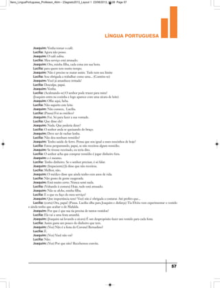 língua portuguesa
57
Joaquim: Venha tomar o café.
Lucília: Agora não posso.
Joaquim: O café esfria.
Lucília: Meu serviço está atrasado.
Joaquim: Ora, minha filha, cada coisa em sua hora.
Lucília: para quem tem muito tempo.
Joaquim: Não é preciso se matar assim. Tudo tem seu limite
Lucília: Sou obrigada a trabalhar como uma... (Contém-se)
Joaquim: Você já amanhece irritada!
Lucília: Desculpe, papai.
Joaquim: Venha.
Lucília: (Acalmando-se) O senhor pode trazer para mim?
(Joaquim entra na cozinha e logo aparece com uma xícara de leite)
Joaquim: Olhe aqui, beba.
Lucília: Não suporto este leite.
Joaquim: Não comece, Lucília.
Lucília: (Pausa) Foi ao médico?
Joaquim: Fui. Só para fazer a sua vontade.
Lucília: Que disse ele?
Joaquim: Nada. Que poderia dizer?
Lucília: O senhor anda se queixando do braço.
Joaquim: Deve ser de rachar lenha.
Lucília: Não deu nenhum remédio?
Joaquim: Tenho saúde de ferro. Pensa que sou igual a esses mocinhos de hoje?
Lucília: Estou perguntando, papai, se não receitou algum remédio.
Joaquim: Se tivesse receitado, eu teria dito.
Lucília: O senhor acha que comprar remédio é jogar dinheiro fora.
Joaquim: e é mesmo.
Lucília: Tenho dinheiro. Se o senhor precisar, é só falar.
Joaquim: (Impaciente) Já disse que não receitou.
Lucília: Melhor, não.
Joaquim: O médico disse que ainda tenho cem anos de vida.
Lucília: Não gosto de gente exagerada.
Joaquim: Está muito certo. Nunca senti nada.
Lucília: (Voltando à costura) Hoje, tudo está atrasado.
Joaquim: Não se afobe, minha filha.
Lucília: E o que eu faço do meu serviço?
Joaquim: Que importância tem? Você não é obrigada a costurar. Até prefiro que...
Lucília: (corta) Ora, papai! (Pausa. Lucília olha para Joaquim e disfarça) Tia Elvira vem experimentar o vestido
e ainda tenho que acabar o de Mafalda.
Joaquim: Por que é que sua tia precisa de tantos vestidos?
Lucília: Ela vai a uma festa amanhã.
Joaquim: (Joaquim sai levando a xícara) É um despropósito fazer um vestido para cada festa.
Lucília: Assim gasta um pouco do dinheiro que tem.
Joaquim: (Voz) Não é a festa do Coronel Bernadino?
Lucília: É.
Joaquim: (Voz) Você não vai?
Lucília: Não.
Joaquim: (Voz) Por que não? Recebemos convite.
9ano_LinguaPortuguesa_Professor_4bim - 23agosto2013_Layout 1 23/08/2013 10:08 Page 57
 