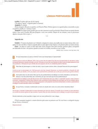 língua portuguesa
59
Lucília: O senhor sabe que ela foi à igreja!
( Na palavra “igreja” o segundo plano se ilumina)
Joaquim: É verdade.
(Pausa. Joaquim olha para os quadros, no Primeiro Plano. Helena aparece no segundo plano; encaminha-se para
os quadros, ajoelha-se e começa a rezar)
Joaquim: Era diante desses quadros que sua mãe costumava rezar lá na fazenda. (Pausa) Foram sua igreja durante
trinta e cinco anos! (Lucília olha para Joaquim e sorri com carinho. Depois de um instante, como se procurasse
alguma coisa para dizer ao pai...)
[...]
Segundo ato
Cenário – O mesmo do primeiro ato. Cobrindo a máquina de costura, uma toalha mais ou menos vistosa; sobre a má-
quina, um vaso com flores. A ação no segundo plano se passa algum tempo depois e a do primeiro plano na mesma semana.
Cena – Ao abrir-se o pano, as duas salas estão vazias. Joaquim entra pelo corredor, primeiro plano, carregando
um latãozinho de leite e um pacote; quando vai entrar na cozinha, encontra-se com Lucília.
ANDRADE, Jorge. A moratória. Livraria Agir Editora, 1989.
Em que tempo/época se passa a história? Como esse tempo/época é representada?
1
Ahistóriasepassaemdoisanosdiferentes:1929e,maisoumenos,trêsanosadiante.Essesdoisanossãorepresentadosemdoisplanos:oplano
daesquerdarepresentaasituaçãodafamílianoanode1929,épocaemquevivianumafazendadecafé;jáoplanodadireitarepresentaostrês
anosposterioresa1929,épocaemqueafamíliavivianumapequenacasadeumacidadezinhapróximaàfazenda.
Pelas falas da personagem e o título do texto, o que se pode concluir sobre a situação financeira dos personagens?
2
Conclui-se que os personagens em 1929 possuiam uma boa situação financeira, no entanto perderam a fazenda de café,
provavelmente por dívidas, e três anos depois eram praticamente sustentados por Lucília que costurava para ganhar dinheiro.
Você pode notar nos três textos lidos que há uma predominância de diálogos nos textos dramáticos. Com base nas
leituras e nas discussões feitas até o momento, por que você acha que há essa predominância?3
A predominância de diálogos ocorre pelo fato de esses serem fundamentais para que o leitor e o expectador (quando o texto é levado à
encenação) compreendamahistória,façaminferênciassobrecaracterísticasdapersonalidadedospersonagensquenãosãoreveladosapenas
comsuasações.Obviamentequemuitosdramaturgosjápropuseramevêmpropondonovasformasdefazerteatro,noentanto,apredominância
dediálogosnostextosdramáticosaindaéumarealidade.
De que forma o narrador é evidenciado no texto em estudo, bem como nos outros textos dramáticos lidos?
Discuta oralmente as duas questões a seguir com seu (sua) professor(a) e seus colegas.
4
Via de regra, o narrador é evidenciado nos textos dramáticos por meio das rubricas. O narrador não se mantém no texto dramático,
aocontráriodosdemaisgênerosdotiponarrativo.Opontochavedostextosdramáticossãoosdiálogoseasaçõesdospersonagens.
Resposta pessoal.
• Você conseguiu imaginar o cenário descrito pelo autor no primeiro ato? Se você fosse o cenógrafo da peça
de que forma o montaria?
9ano_LinguaPortuguesa_Professor_4bim - 23agosto2013_Layout 1 23/08/2013 10:08 Page 59
 