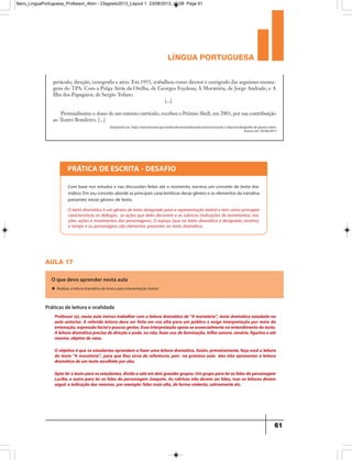 língua portuguesa
61
petáculo, direção, cenografia e atriz. Em 1955, trabalhou como diretor e cenógrafo das seguintes monta-
gens do TPA: Com a Pulga Atrás da Orelha, de Georges Feydeau; A Moratória, de Jorge Andrade; e A
Ilha dos Papagaios, de Sergio Tofano.
[...]
Premiadíssimo e dono de um extenso currículo, recebeu o Prêmio Shell, em 2003, por sua contribuição
ao Teatro Brasileiro. [...]
Disponível em: http://www.funarte.gov.br/brasilmemoriadasartes/acervo/cenario-e-figurino/biografia-de-gianni-ratto/
Acesso em: 03/06/2013
PRÁTICA DE ESCRITA - DESAFIO
Com base nos estudos e nas discussões feitas até o momento, escreva um conceito de texto dra-
mático. Em seu conceito aborde as principais características desse gênero e os elementos da narrativa
presentes nesse gênero de texto.
O texto dramático é um gênero de texto designado para a representação teatral e tem como principais
características os diálogos, as ações que deles decorrem e as rubricas (indicações de sentimentos, rea-
ções, ações e movimentos dos personagens). O espaço (que no texto dramático é designado cenário),
o tempo e os personagens são elementos presentes no texto dramático.
aula 17
O que devo aprender nesta aula
u Realizar a leitura dramática de textos para interpretação teatral.
Professor (a), nesta aula iremos trabalhar com a leitura dramática de “A moratória”, texto dramático estudado na
aula anterior. A referida leitura deve ser feita em voz alta para um público e exige interpretação por meio da
entonação,expressãofacialepoucosgestos.Essainterpretaçãoapoia-seessencialmentenoentendimentodotexto.
Aleituradramáticaprecisadedireçãoepode,ounão,fazerusodeiluminação,trilhasonora,cenário,figurinoeaté
mesmo,objetos de cena.
O objetivo é que os estudantes aprendam a fazer uma leitura dramática. Assim, primeiramente, faça você a leitura
do texto “A moratória”, para que lhes sirva de referência, pois na próxima aula eles irão apresentar a leitura
dramática de um texto escolhido por eles.
Apóslerotextoparaosestudantes,dividaasalaemdoisgrandesgrupos.Umgrupoparalerasfalasdapersonagem
Lucília, e outro para ler as falas do personagem Joaquim. As rubricas não devem ser lidas, mas os leitores devem
seguir a indicação das mesmas,por exemplo:falar mais alto,de forma violenta,calmamente etc.
Práticas de leitura e oralidade
9ano_LinguaPortuguesa_Professor_4bim - 23agosto2013_Layout 1 23/08/2013 10:08 Page 61
 