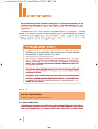 língua portuguesa
62
Em seguida, solicite aos estudantes que formem duplas para realizar a leitura mais uma vez. Circule pela sala para
ouvi-los. Auxilie os estudantes que demonstrarem maior dificuldade e escolha aqueles que demonstrarem maior
desenvoltura e fluência na leitura para auxiliar os demais estudantes a realizar a leitura dramática de outro texto
na próxima aula.
Caros(as) estudantes, nesta aula vocês deverão se dedicar à leitura dramática do fragmento de “A moratória”
estudado na aula anterior. O objetivo é que você possa ler o texto de forma mais interpretativa, seguindo as
orientações das rubricas. Dessa forma, você terá a oportunidade de trabalhar a entonação e a dicção, além de
começar a se preparar para o desafio de fazer uma leitura dramática de um texto escolhido por você e seus colegas.
Preste atenção às orientações de seu (sua) professor (a) e boa leitura.
PRÁTICA DE ESCRITA - DESAFIO
Agora é o momento de você e seus colegas escolherem um texto para uma leitura dramática que
você deverá realizar na aula seguinte. Vocês poderão escolher qualquer um dos textos trabalhados
nas aulas anteriores, ou qualquer outro texto que você conheça.
Desejamos sucesso nessa atividade. Bom trabalho!
Professor (a), caso os estudantes optem por fazer a leitura dramática de “O Auto da compade-
cida” será necessário que eles escolham apenas um trecho, pois esse é um texto consideravel-
mente longo para ser lido e ensaiado em apenas um dia. O texto pode ser lido na íntegra no
endereço http://oficinadeteatro.com/component/jdownloads/viewdownload/5-pecas diver-
sas/110-auto-da-compadecida.
Cada grupo deverá ter um diretor para ensaiar a leitura dramática do texto escolhido. O(a)
aluno (a) designado para tal função deve ser um(a) aluno (a) que consiga ler com a entonação
adequada e com expressividade de modo que ele/ela auxilie os colegas na difícil tarefa de
realizar a leitura dramática.
Não esperamos que os estudantes realizem uma leitura brilhante, até mesmo porque o tempo
designado para a prática é curto. Caso seja possível, você poderá utilizar uma aula para que os
estudantes se reúnam e ensaiem a leitura na própria unidade escolar, no período da aula. Lem-
bre-se de que você possui autonomia para fazer as adaptações necessárias de acordo com a rea-
lidade em que esteja inserido(a).
aula 18
O que devo aprender nesta aula
u Realizar a leitura dramática de textos para interpretação teatral.
Professor(a),nestaaula,osestudantesdeverãorealizaraleituradramáticadotextoqueescolheram.Peçaparaqueauxiliemna
organizaçãodoespaçodemodoqueos(as)alunos(as)queforemrealizaraleiturasentem-sedefrenteparaoscolegas. Apóscada
leitura,motiveosestudantesaaplaudirogrupo,teçaelogioseanoteemumcadernooquevocêconsiderarquedeverásermelhorado.
Práticas de leitura e oralidade
9ano_LinguaPortuguesa_Professor_4bim - 23agosto2013_Layout 1 23/08/2013 10:08 Page 62
 