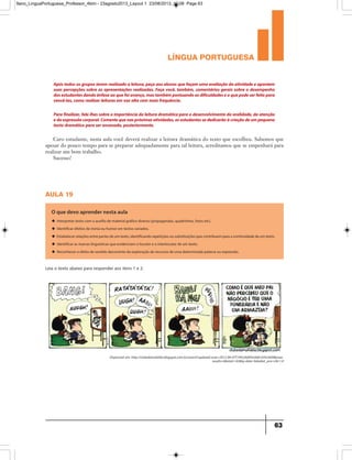 língua portuguesa
63
Após todos os grupos terem realizado a leitura,peça aos alunos que façam uma avaliação da atividade e apontem
suas percepções sobre as apresentações realizadas. Faça você, também, comentários gerais sobre o desempenho
dosestudantesdandoênfaseaoquefoiavanço,mastambémpontuandoasdificuldadeseoquepodeserfeitopara
vencê-las,como realizar leituras em voz alta com mais frequência.
Parafinalizar,fale-lhessobreaimportânciadaleituradramáticaparaodesenvolvimentodaoralidade,daatenção
edaexpressãocorporal.Comentequenaspróximasatividades,osestudantessededicarãoàcriaçãodeumpequeno
texto dramático para ser encenado,posteriormente.
Caro estudante, nesta aula você deverá realizar a leitura dramática do texto que escolheu. Sabemos que
apesar do pouco tempo para se preparar adequadamente para tal leitura, acreditamos que se empenhará para
realizar um bom trabalho.
Sucesso!
aula 19
O que devo aprender nesta aula
u Interpretar texto com o auxílio de material gráfico diverso (propagandas, quadrinhos, fotos etc).
u Identificar efeitos de ironia ou humor em textos variados.
u Estabelecer relações entre partes de um texto, identificando repetições ou substituições que contribuem para a continuidade de um texto.
u Identificar as marcas linguísticas que evidenciam o locutor e o interlocutor de um texto.
u Reconhecer o efeito de sentido decorrente da exploração de recursos de uma determinada palavra ou expressão.
Leia o texto abaixo para responder aos itens 1 e 2.
Disponível em: http://clubedamafalda.blogspot.com.br/search?updated-max=2012-09-07T19%3A00%3A00-03%3A00max-
results=6start=42by-date=false#at_pco=cfd-1.0
9ano_LinguaPortuguesa_Professor_4bim - 23agosto2013_Layout 1 23/08/2013 10:08 Page 63
 