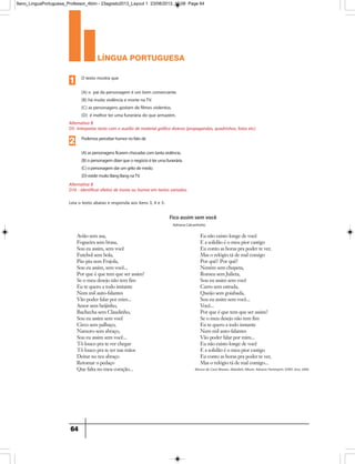 língua portuguesa
64
Avião sem asa,
Fogueira sem brasa,
Sou eu assim, sem você
Futebol sem bola,
Piu-piu sem Frajola,
Sou eu assim, sem você...
Por que é que tem que ser assim?
Se o meu desejo não tem fim
Eu te quero a todo instante
Nem mil auto-falantes
Vão poder falar por mim...
Amor sem beijinho,
Buchecha sem Claudinho,
Sou eu assim sem você
Circo sem palhaço,
Namoro sem abraço,
Sou eu assim sem você...
Tô louco pra te ver chegar
Tô louco pra te ter nas mãos
Deitar no teu abraço
Retomar o pedaço
Que falta no meu coração...
Eu não existo longe de você
E a solidão é o meu pior castigo
Eu conto as horas pra poder te ver,
Mas o relógio tá de mal comigo
Por quê? Por quê?
Neném sem chupeta,
Romeu sem Julieta,
Sou eu assim sem você
Carro sem estrada,
Queijo sem goiabada,
Sou eu assim sem você...
Você...
Por que é que tem que ser assim?
Se o meu desejo não tem fim
Eu te quero a todo instante
Nem mil auto-falantes
Vão poder falar por mim...
Eu não existo longe de você
E a solidão é o meu pior castigo
Eu conto as horas pra poder te ver,
Mas o relógio tá de mal comigo...
Fico assim sem você
Adriana Calcanhotto
Música de Cacá Moraes, Abdullah; Álbum: Adriana Partimpim; SONY; Ano, 2004.
Alternativa B
D16 - Identificar efeitos de ironia ou humor em textos variados.
Podemosperceberhumornofatode
(A)aspersonagensficaremchocadascomtantaviolência.
(B)opersonagemdizerqueonegócioéterumafunerária.
(C)opersonagemdarumgritodemedo.
(D)existirmuitoBangBangnaTV.
2
Alternativa B
D5- Interpretar texto com o auxílio de material gráfico diverso (propagandas, quadrinhos, fotos etc).
O texto mostra que
(A) o pai da personagem é um bom comerciante.
(B) há muita violência e morte naTV.
(C) as personagens gostam de filmes violentos.
(D) é melhor ter uma funerária do que armazém.
1
Leia o texto abaixo e responda aos itens 3, 4 e 5:
9ano_LinguaPortuguesa_Professor_4bim - 23agosto2013_Layout 1 23/08/2013 10:08 Page 64
 