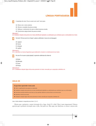 língua portuguesa
65
Alternativa C
D13– Identificar as marcas linguísticas que evidenciam o locutor e o interlocutor de um texto
Notrecho“Tôloucoprateverchegar”,apalavrasublinhadaémarcadeumalinguagem
(A) regional
(B) formal.
(C)coloquial.
(D) padrão.
4
Alternativa D
D15– Estabelecer relações lógico-discursivas presentes no texto, marcadas por conjunções, advérbios etc.
Noverso“Eutequeroatodoinstante”,aexpressãosublinhadadáaideiade:
(A)Modo
(B)Afirmação
(C)Causa
(D)Tempo
5
AlternativaC
D2-Estabelecerrelaçõesentrepartesdeumtexto,identificandorepetiçõesousubstituiçõesquecontribuemparaacontinuidadedeumtexto.
A repetição do verso“Sou eu assim sem você” serve para:
(A) Rimar com o verso anterior.
(B) Mostrar a saudade da pessoa amada.
(C) Reforçar o sentimento de vazio na falta da pessoa amada.
(D) Demonstrar alegria diante da pessoa amada.
3
aula 20
O que devo aprender nesta aula
u Inferir o significado de uma palavra ou expressão.
u Estabelecer relações entre partes de um texto, identificando repetições ou substituições que contribuem para sua continuidade.
u Reconhecer posições distintas entre duas ou mais opiniões relativas ao mesmo fato ou ao mesmo tema.
u Identificar o tema de um texto.
u Estabelecer relações lógico-discursivas presentes no texto, marcadas por conjunções, advérbios etc.
Leia o texto abaixo e responda aos itens 1,2 e 3.
Dizem que a primeira e maior invenção foi o fogo. Seria? E a fala? Não é mais importante? Outros
querem que a primeira invenção seja a roda. Até pode ser. Mas aqui, nas Américas, os incas e astecas não
9ano_LinguaPortuguesa_Professor_4bim - 23agosto2013_Layout 1 23/08/2013 10:08 Page 65
 