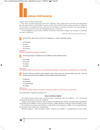 língua portuguesa
66
Quem envelhece melhor?
usavam roda e se davam muito bem.
Para mim, invenção importante mesmo foi o alfabeto. Antes, alguns povos escreviam com ideogramas,
que não representam os sons da fala, mas sim, as ideias. Era um bom sistema, porque permitia aos chineses,
aos coreanos e aos japoneses lerem, cada qual na sua língua, as mesmas escrituras. Era ruim, porque se
precisava decorar de mil a dois mil ideogramas para ler ou escrever.
A escrita alfabética, mais recente, é melhor. Seu defeito é ficar presa à língua. Sua vantagem é a facilidade
com que se alfabetiza.
Ribeiro, Darci. Noções de coisas. São Paulo: FTD, 1995, p. 53.
Alternativa B
D2- Estabelecer relações entre partes de um texto, identificando repetições ou substituições que contribuem para sua continuidade.
Nafrase“Suavantageméafacilidadecomquesealfabetiza”,apalavrasublinhadarefere-se
(A)aodefeito.
(B)aoescrita.
(C)àlíngua.
(D)àleitura.
2
Alternativa A
D21-Reconhecer posições distintas entre duas ou mais opiniões relativas ao mesmo fato ou ao mesmo tema.
No trecho:“Dizem que a primeira e maior invenção foi o fogo... Outros querem que a primeira invenção seja a roda. (...) Para mim,
invençãoimportantemesmofoioalfabeto.”Asopiniõesrelativasàprimeirainvençãosão
(A)diferentes.
(B)semelhantes.
(C)complementares.
(D)confusas.
3
AlternativaC
D3-Inferirosignificadodeumapalavraouexpressão.
Na frase“Antes, alguns povos escreviam com ideogramas ...”, a palavra sublinhada significa:
(A) Ideologias
(B) Ideias
(C) Símbolos
(D) Escrituras
1
Leia o texto abaixo e responda às questões 4 e 5.
Na minha pesquisa sobre corpo, envelhecimento e felicidade, 38% das mulheres e 25% dos homens
entrevistados disseram ter medo de envelhecer.
Ambos os sexos temem as mesmas coisas em relação ao envelhecimento: doenças, limitações físicas, dependência,
necessidade de dar trabalho aos outros, perda de memória, solidão, abandono, desrespeito, falta de dinheiro e morte.
Só os homens, no entanto, mencionaram o medo de ficar sem emprego na velhice, de ter arrependimentos,
de frustrações, ficar inútil, chato ou deprimido.
Quando perguntei: Quem envelhece melhor: o homem ou a mulher?, os pesquisados de todas as faixas
9ano_LinguaPortuguesa_Professor_4bim - 23agosto2013_Layout 1 23/08/2013 10:08 Page 66
 