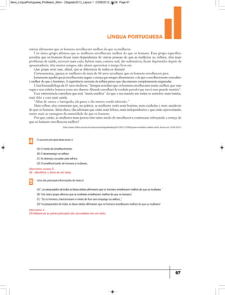 língua portuguesa
67
(http://www1.folha.uol.com.br/colunas/miriangoldenberg/2013/05/1277828-quem-envelhece-melhor.shtml, Acesso em 14/05/2013.)
etárias afirmaram que os homens envelhecem melhor do que as mulheres.
Um único grupo afirmou que as mulheres envelhecem melhor do que os homens. Esse grupo específico
acredita que os homens ficam mais dependentes de outras pessoas do que as mulheres na velhice, têm mais
problemas de saúde, morrem mais cedo, bebem mais, comem mal, são sedentários, ficam deprimidos depois da
aposentadoria, têm menos amigos, não sabem aproveitar o tempo livre etc.
Que grupo seria esse, afinal, que se diferencia de todos os demais?
Curiosamente, apenas as mulheres de mais de 60 anos acreditam que os homens envelhecem pior.
Justamenteaquelasquejáenvelheceramnegamacrençaquesemprealimentaram:adequeoenvelhecimentomasculino
é melhor do que o feminino. A experiência concreta da velhice prova que elas estavam completamente enganadas.
Uma fonoaudióloga de 65 anos declarou: Sempre acreditei que os homens envelheciam muito melhor, que suas
rugas e seus cabelos brancos eram um charme. Quando envelheci de verdade percebi que isso é uma grande mentira.
Essa entrevistada considera que está muito melhor do que o seu marido em todos os sentidos: mais bonita,
mais feliz e com mais saúde.
Além de careca e barrigudo, ele passa o dia inteiro vendo televisão.
Mais velhas, elas constatam que, na prática, as mulheres estão mais bonitas, mais cuidadas e mais saudáveis
do que os homens. Além disso, elas afirmam que estão mais felizes, mais independentes e que estão aproveitando
muito mais as vantagens da maturidade do que os homens.
Por que, então, as mulheres mais jovens têm tanto medo de envelhecer e continuam reforçando a crença de
que os homens envelhecem melhor?
Alternativa correta D
D6 - Identificar o tema de um texto.
Oassuntoprincipaldestetextoé:
(A)Omedodoenvelhecimento.
(B)Odesempregonavelhice.
(C)Asdoençascausadaspelavelhice.
(D)Oenvelhecimentodehomensemulheres.
4
Alternativa A
D9-Diferenciar as partes principais das secundárias em um texto.
Umadasprincipaisinformaçõesdotextoé
(A)“...ospesquisadosdetodasasfaixasetáriasafirmaramqueoshomensenvelhecemmelhordoqueasmulheres.“
(B)“Umúnicogrupoafirmouqueasmulheresenvelhecemmelhordoqueoshomens.”
(C) “Sóoshomens...mencionaramomedodeficarsemempregonavelhice,...”
(D)“ospesquisadosdetodasasfaixasetáriasafirmaramqueoshomensenvelhecemmelhordoqueasmulheres.”
5
9ano_LinguaPortuguesa_Professor_4bim - 23agosto2013_Layout 1 23/08/2013 10:08 Page 67
 