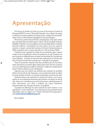 O Governo do Estado de Goiás, por meio da Secretaria de Estado da
Educação(SEDUC),criouo“PactopelaEducação”comoobjetivodeavançar
naofertadeumensinoqualitativoàscrianças,jovenseadultosdonossoEstado.
Assim, busca-se adotar práticas pedagógicas de alta aprendizagem.
Dessa forma, estamos desenvolvendo, conjuntamente, várias ações, dentre
elas,aproduçãodestematerialdeapoioesuporte.Elefoiconcebidotendopor
finalidadecontribuircomvocê,professor,nassuasatividadesdiáriase,também,
buscando melhorar o desempenho de nossos alunos. Com isso, espera-se
amenizar o impacto causado pela mudança do Ensino Fundamental para o
Médio, reduzindo assim a evasão, sobretudo na 1ª série do Ensino Médio.
Lembramos que a proposta de criação de um material de apoio e suporte
sempre foi uma reivindicação coletiva de professores da rede. Proposta esta
quenãopodeserviabilizadaantesemfunçãodadiversidadedeCurrículosque
eram utilizados. A decisão da Secretaria pela unificação do Currículo para
todo o Estado de Goiás abriu caminho para a realização de tal proposta.
Trata-se do primeiro material, deste tipo, produzido por esta Secretaria,
sendo,dessaforma,necessáriosalgunsajustesposteriores.Porisso,contamos
comasuacolaboraçãoparaampliá-lo,reforçá-loemelhorá-lonaquiloquefor
preciso. Estamos abertos às suas contribuições.
Sugerimos que este caderno seja utilizado para realização de atividades
dentroeforadasaladeaula.Esperamos,comsuaajuda,fazerdesteumobjeto
de estudo do aluno, levando-o ao interesse de participar ativamente das aulas.
Somando esforços, este material será o primeiro de muitos e, com certeza,
poderá ser uma importante ferramenta para fortalecer sua prática em sala de
aula.Assim,nósoconvidamospara,juntos,buscarrmosoaperfeiçoamentode
ações educacionais, com vistas à melhoria dos nossos indicadores,
proporcionando uma educação mais justa e de qualidade.
A proposta de elaboração de outros materiais de apoio continua e a sua
participação é muito importante. Caso haja interesse para participar dessas
elaborações, entre em contato com o Núcleo da Escola de Formação pelo e-
mail cadernoeducacional@seduc.go.gov.br
Bom trabalho!
Apresentação
9ano_LinguaPortuguesa_Professor_4bim - 23agosto2013_Layout 1 23/08/2013 10:08 Page 5
 