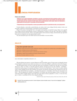 língua portuguesa
70
Professor (a), as aulas destinadas à produção, reescrita e encenação dos textos poderão exceder as aulas
previstas neste caderno. Portanto, para que os estudantes façam uma boa apresentação, eles deverão ensaiá-
lo pelo menos por uma semana ou mais. Assim, esta e, possivelmente, outra aulas, devem ser dedicadas à
preparação dos alunos para a encenação do texto produzido.
É importante que você acompanhe os ensaios que poderão acontecer no período das aulas, caso seja possível.
Caro(a) aluno(a), nesta aula e, possivelmente, em outras, você e seus colegas deverão ensaiar o texto a ser
encenado: capriche na memorização e encenação do texto produzido!
Depois dos ensaios, desempenhe bem o seu papel, seja atuando, ou assistindo à peça. Nesse caso, quando
seus colegas estiverem apresentando, escute-os atentamente. Lembre-se de que não é fácil falar em público,
muito menos encenar um texto. Assim, você poderá ajudar os(as) seus(suas) colegas, demonstrando que aprendeu
bem como se comportar em uma apresentação teatral.
No mais desejamos que você tenha sucesso nesta atividade e em seus estudos.
Prática de oralidade
aula 24
O que devo aprender nesta aula
u Estabelecer relações entre partes de um texto, identificando repetições ou substituições que contribuem para a continuidade de um texto.
u Identificar a finalidade de textos de diferentes gêneros.
u Identificar o conflito gerador do enredo e os elementos que constroem a narrativa.
u Estabelecer a relação causa/conseqüência entre partes e elementos do texto.
u Localizar informações explícitas em um texto.
Leia o texto abaixo e responda aos itens de 1 a 5.
[...]
Há umas plantas que nascem e crescem depressa; outras são tardias e pecas. O nosso amor era daquelas; brotou
com tal ímpeto e tanta seiva que, dentro em pouco, era a mais vasta, folhuda e exuberante criatura dos bosques.
Não lhes poderei dizer, ao certo, os dias que durou esse crescimento. Lembra-me, sim, que, em certa noite,
abotoou-se a flor, ou o beijo, se assim lhe quiserem chamar, um beijo que ela me deu, trêmula, - coitadinha, -
trêmula de medo, porque era ao portão da chácara. Uniu-nos esse beijo único, - breve como a ocasião, ardente
como o amor, prólogo de uma vida de delícias, de terrores, de remorsos, de prazeres que rematavam em dor, de
aflições que desabrochavam em alegria, - uma hipocrisia paciente e sistemática, único freio de uma paixão sem
freio, - vida de agitações, de cóleras, de desesperos e de ciúmes, que uma hora pagava à farta e de sobra; mas
outra hora vinha e engolia aquela, como tudo mais, para deixar à tona as agitações e o resto, e o resto do resto,
que é o fastio e a saciedade: tal foi o livro daquele prólogo.
MACHADO DE ASSIS, Joaquim M. Memórias póstumas de Brás Cubas. São Paulo: Ática, 2004. P.84.
Notrecho“Háumasplantasquenascemecrescemdepressa;outrassãotardiasepecas.Onossoamoreradaquelas;”Apalavra
sublinhadarefere-seàs1
9ano_LinguaPortuguesa_Professor_4bim - 23agosto2013_Layout 1 23/08/2013 10:08 Page 70
 