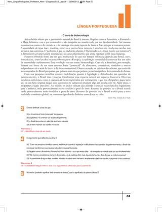 língua portuguesa
73
O ouro da biotecnologia
Até os bebês sabem que o patrimônio natural do Brasil é imenso. Regiões como a Amazônia, o Pantanal e
a Mata Atlântica – ou o que restou dela – são invejadas no mundo todo por sua biodiversidade. Até mesmo
ecossistemas como o do cerrado e o da caatinga têm mais riqueza de fauna e flora do que se costuma pensar.
A quantidade de água doce, madeira, minérios e outros bens naturais é amplamente citada nas escolas, nos
jornais e nas conversas. O problema é que tal exaltação ufanista (Abençoado por Deus e bonito por natureza”)
é diretamente proporcional à desatenção e ao desconhecimento que ainda vigoram sobre essas riquezas.
Estamos entrando numa era em que, muito mais do que nos tempos coloniais (quando pau-brasil, ouro,
borracha etc. eram levados em estado bruto para a Europa), a exploração comercial da natureza deu um salto
de intensidade e refinamento. Essa revolução tem um nome: biotecnologia. Com ela, a Amazônia, por exemplo,
deixará em breve de ser uma enorme fonte “potencial de alimentos, cosméticos, remédios e outros
subprodutos: ela o será de fato – e de forma sustentável. Outro exemplo: os créditos de carbono, que terão de
ser comprados do Brasil por países que poluem mais do que podem, poderão significar forte entrada de divisas.
Com sua pesquisa científica carente, indefinição quanto à legislação e dificuldades nas questões de
patenteamento, o Brasil não consegue transformar essa riqueza natural em riqueza financeira. Diversos
produtos autóctones, como o cupuaçu, já foram registrados por estrangeiros – que nos obrigarão a pagar pelo
uso de um bem original daqui, caso queiramos (e saibamos) produzir algo em escala com ele. Além disso, a
biopirataria segue crescente. Até mesmo os índios deixam que plantas e animais sejam levados ilegalmente
para o exterior, onde provavelmente serão vendidos a peso de ouro. Resumo da questão: ou o Brasil acorda
onde provavelmente serão vendidos a peso de ouro. Resumo da questão: ou o Brasil acorda para a nova
realidade econômica global, ou continuará perdendo dinheiro como fruta no chão.
Daniel Piza. O Estado de S. Paulo.
Alternativa C
D7 – Identificar a tese de um texto.
Otextodefendeatesedeque
(A)aAmazôniaéfonte“potencial”deriquezas.
(B)asplantaseosanimaissãolevadosilegalmente.
(C)oBrasildesconheceovalordeseusbensnaturais.
(D)osbensnaturaissãocitadosnaescola.
3
Alternativa A
D8 – Estabelecer relação entre a tese e os argumentos oferecidos para sustentá-la
Oargumentoquedefendeessateseé
(A) “Comsuapesquisacientíficacarente,indefiniçãoquantoàlegislaçãoedificuldadesnasquestõesdepatenteamento,oBrasilnão
conseguetransformaressariquezanaturalemriquezafinanceira.
(B)“RegiõescomoaAmazônia,oPantanaleaMataAtlântica–ouoquerestoudela– sãoinvejadasnomundotodoporsuabiodiversidade.”
(C)“Atémesmoecossistemascomoodocerradoeodacaatingatêmmaisriquezadefaunaefloradoquesecostumapensar.”
(D)“Aquantidadedeáguadoce,madeira,minérioseoutrosbensnaturaiséamplamentecitadanasescolas,nosjornaisenasconversas.”
4
Notrecho“poderãosignificarforteentradadedivisas.”,qualosignificadodapalavra“divisas”?
5
9ano_LinguaPortuguesa_Professor_4bim - 23agosto2013_Layout 1 23/08/2013 10:08 Page 73
 