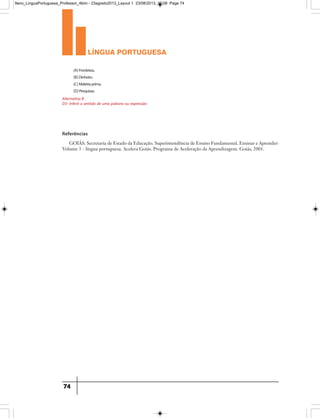 língua portuguesa
74
(A)Fronteiras.
(B)Dinheiro.
(C)Matériaprima.
(D)Pesquisas.
Alternativa B
D3- Inferir o sentido de uma palavra ou expressão
Referências
GOIÁS. Secretaria de Estado da Educação. Superintendência de Ensino Fundamental. Ensinar e Aprender:
Volume 3 - língua portuguesa. Acelera Goiás. Programa de Aceleração da Aprendizagem. Goiás, 2001.
9ano_LinguaPortuguesa_Professor_4bim - 23agosto2013_Layout 1 23/08/2013 10:08 Page 74
 