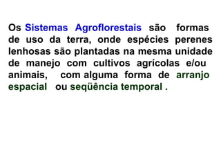 Os Sistemas Agroflorestais são formas
de uso da terra, onde espécies perenes
lenhosas são plantadas na mesma unidade
de manejo com cultivos agrícolas e/ou
animais, com alguma forma de arranjo
espacial ou seqüência temporal .

 
