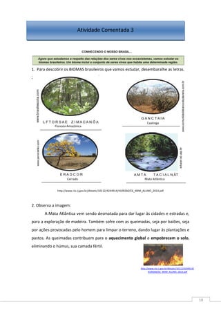 18
1. Para descobrir os BIOMAS brasileiros que vamos estudar, desembaralhe as letras.
2.
http://www.rio.rj.gov.br/dlstatic/10112/4244914/4109260/C6_4BIM_ALUNO_2013.pdf
2. Observa a imagem:
A Mata Atlântica vem sendo desmatada para dar lugar às cidades e estradas e,
para a exploração de madeira. Também sofre com as queimadas, seja por balões, seja
por ações provocadas pelo homem para limpar o terreno, dando lugar às plantações e
pastos. As queimadas contribuem para o aquecimento global e empobrecem o solo,
eliminando o húmus, sua camada fértil.
Atividade Comentada 3
Floresta Amazônica
Caatinga
Cerrado Mata Atlântica
http://www.rio.rj.gov.br/dlstatic/10112/4244914/
4109260/C6_4BIM_ALUNO_2013.pdf
 