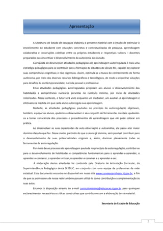 2
A Secretaria de Estado de Educação elaborou o presente material com o intuito de estimular o
envolvimento do estudante com situações concretas e contextualizadas de pesquisa, aprendizagem
colaborativa e construções coletivas entre os próprios estudantes e respectivos tutores – docentes
preparados para incentivar o desenvolvimento da autonomia do alunado.
A proposta de desenvolver atividades pedagógicas de aprendizagem autorregulada é mais uma
estratégia pedagógica para se contribuir para a formação de cidadãos do século XXI, capazes de explorar
suas competências cognitivas e não cognitivas. Assim, estimula-se a busca do conhecimento de forma
autônoma, por meio dos diversos recursos bibliográficos e tecnológicos, de modo a encontrar soluções
para desafios da contemporaneidade, na vida pessoal e profissional.
Estas atividades pedagógicas autorreguladas propiciam aos alunos o desenvolvimento das
habilidades e competências nucleares previstas no currículo mínimo, por meio de atividades
roteirizadas. Nesse contexto, o tutor será visto enquanto um mediador, um auxiliar. A aprendizagem é
efetivada na medida em que cada aluno autorregula sua aprendizagem.
Destarte, as atividades pedagógicas pautadas no princípio da autorregulação objetivam,
também, equipar os alunos, ajudá-los a desenvolver o seu conjunto de ferramentas mentais, ajudando-
os a tomar consciência dos processos e procedimentos de aprendizagem que ele pode colocar em
prática.
Ao desenvolver as suas capacidades de auto-observação e autoanálise, ele passa ater maior
domínio daquilo que faz. Desse modo, partindo do que o aluno já domina, será possível contribuir para
o desenvolvimento de suas potencialidades originais e, assim, dominar plenamente todas as
ferramentas da autorregulação.
Por meio desse processo de aprendizagem pautada no princípio da autorregulação, contribui-se
para o desenvolvimento de habilidades e competências fundamentais para o aprender-a-aprender, o
aprender-a-conhecer, o aprender-a-fazer, o aprender-a-conviver e o aprender-a-ser.
A elaboração destas atividades foi conduzida pela Diretoria de Articulação Curricular, da
Superintendência Pedagógica desta SEEDUC, em conjunto com uma equipe de professores da rede
estadual. Este documento encontra-se disponível em nosso site www.conexaoprofessor.rj.gov.br, a fim
de que os professores de nossa rede também possam utilizá-lo como contribuição e complementação às
suas aulas.
Estamos à disposição através do e-mail curriculominimo@educacao.rj.gov.br para quaisquer
esclarecimentos necessários e críticas construtivas que contribuam com a elaboração deste material.
Secretaria de Estado de Educação
Apresentação
 