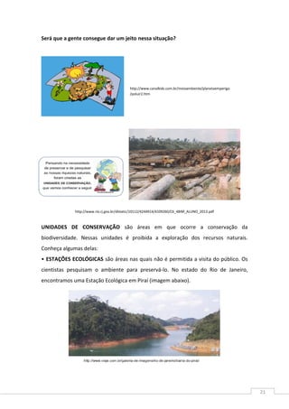 21
Será que a gente consegue dar um jeito nessa situação?
http://www.rio.rj.gov.br/dlstatic/10112/4244914/4109260/C6_4BIM_ALUNO_2013.pdf
UNIDADES DE CONSERVAÇÃO são áreas em que ocorre a conservação da
biodiversidade. Nessas unidades é proibida a exploração dos recursos naturais.
Conheça algumas delas:
• ESTAÇÕES ECOLÓGICAS são áreas nas quais não é permitida a visita do público. Os
cientistas pesquisam o ambiente para preservá-lo. No estado do Rio de Janeiro,
encontramos uma Estação Ecológica em Piraí (imagem abaixo).
http://www.canalkids.com.br/meioambiente/planetaemperigo
/poluir2.htm
 