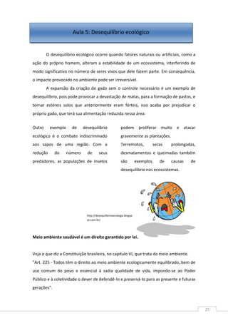 25
O desequilíbrio ecológico ocorre quando fatores naturais ou artificiais, como a
ação do próprio homem, alteram a estabilidade de um ecossistema, interferindo de
modo significativo no número de seres vivos que dele fazem parte. Em consequência,
o impacto provocado no ambiente pode ser irreversível.
A expansão da criação de gado sem o controle necessário é um exemplo de
desequilíbrio, pois pode provocar a devastação de matas, para a formação de pastos, e
tornar estéreis solos que anteriormente eram férteis, isso acaba por prejudicar o
próprio gado, que terá sua alimentação reduzida nessa área.
Outro exemplo de desequilíbrio
ecológico é o combate indiscriminado
aos sapos de uma região. Com a
redução do número de seus
predadores, as populações de insetos
podem proliferar muito e atacar
gravemente as plantações.
Terremotos, secas prolongadas,
desmatamentos e queimadas também
são exemplos de causas de
desequilíbrio nos ecossistemas.
Meio ambiente saudável é um direito garantido por lei.
Veja o que diz a Constituição brasileira, no capítulo VI, que trata do meio ambiente.
"Art. 225 - Todos têm o direito ao meio ambiente ecologicamente equilibrado, bem de
uso comum do povo e essencial à sadia qualidade de vida, impondo-se ao Poder
Público e à coletividade o dever de defendê-lo e preservá-lo para as presente e futuras
gerações".
http://desequilibrioxecologia.blogsp
ot.com.br/
Aula 5: Desequilíbrio ecológico
 