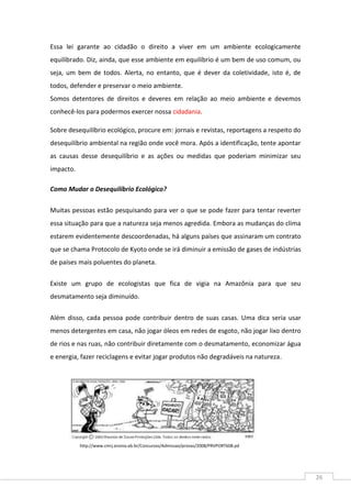 26
Essa lei garante ao cidadão o direito a viver em um ambiente ecologicamente
equilibrado. Diz, ainda, que esse ambiente em equilíbrio é um bem de uso comum, ou
seja, um bem de todos. Alerta, no entanto, que é dever da coletividade, isto é, de
todos, defender e preservar o meio ambiente.
Somos detentores de direitos e deveres em relação ao meio ambiente e devemos
conhecê-los para podermos exercer nossa cidadania.
Sobre desequilíbrio ecológico, procure em: jornais e revistas, reportagens a respeito do
desequilíbrio ambiental na região onde você mora. Após a identificação, tente apontar
as causas desse desequilíbrio e as ações ou medidas que poderiam minimizar seu
impacto.
Como Mudar o Desequilíbrio Ecológico?
Muitas pessoas estão pesquisando para ver o que se pode fazer para tentar reverter
essa situação para que a natureza seja menos agredida. Embora as mudanças do clima
estarem evidentemente descoordenadas, há alguns países que assinaram um contrato
que se chama Protocolo de Kyoto onde se irá diminuir a emissão de gases de indústrias
de países mais poluentes do planeta.
Existe um grupo de ecologistas que fica de vigia na Amazônia para que seu
desmatamento seja diminuído.
Além disso, cada pessoa pode contribuir dentro de suas casas. Uma dica seria usar
menos detergentes em casa, não jogar óleos em redes de esgoto, não jogar lixo dentro
de rios e nas ruas, não contribuir diretamente com o desmatamento, economizar água
e energia, fazer reciclagens e evitar jogar produtos não degradáveis na natureza.
http://www.cmrj.ensino.eb.br/Concursos/Admissao/provas/2008/PRVPORT608.pd
f
 